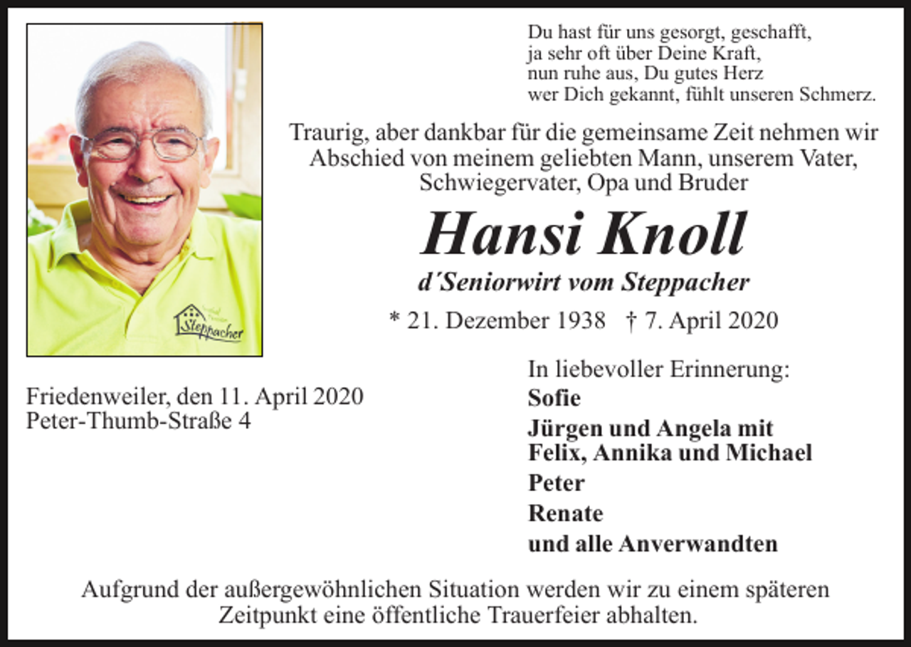 <p>Du hast für uns gesorgt, geschafft,<br />ja sehr oft über Deine Kraft,<br />nun ruhe aus, Du gutes Herz<br />wer Dich gekannt, fühlt unseren Schmerz.</p><p>Traurig, aber dankbar für die gemeinsame Zeit nehmen wir<br />Abschied von meinem geliebten Mann, unserem Vater,<br />Schwiegervater, Opa und Bruder</p><p>Hansi Knoll<br />d´Seniorwirt vom Steppacher<br />* 21. Dezember 1938 † 7. April 2020<br />Friedenweiler, den 11. April 2020<br />Peter-Thumb-Straße 4</p><p>In liebevoller Erinnerung:<br />Sofie<br />Jürgen und Angela mit<br />Felix, Annika und Michael<br />Peter<br />Renate<br />und alle Anverwandten</p><p>Aufgrund der außergewöhnlichen Situation werden wir zu einem späteren<br />Zeitpunkt eine öffentliche Trauerfeier abhalten.</p>