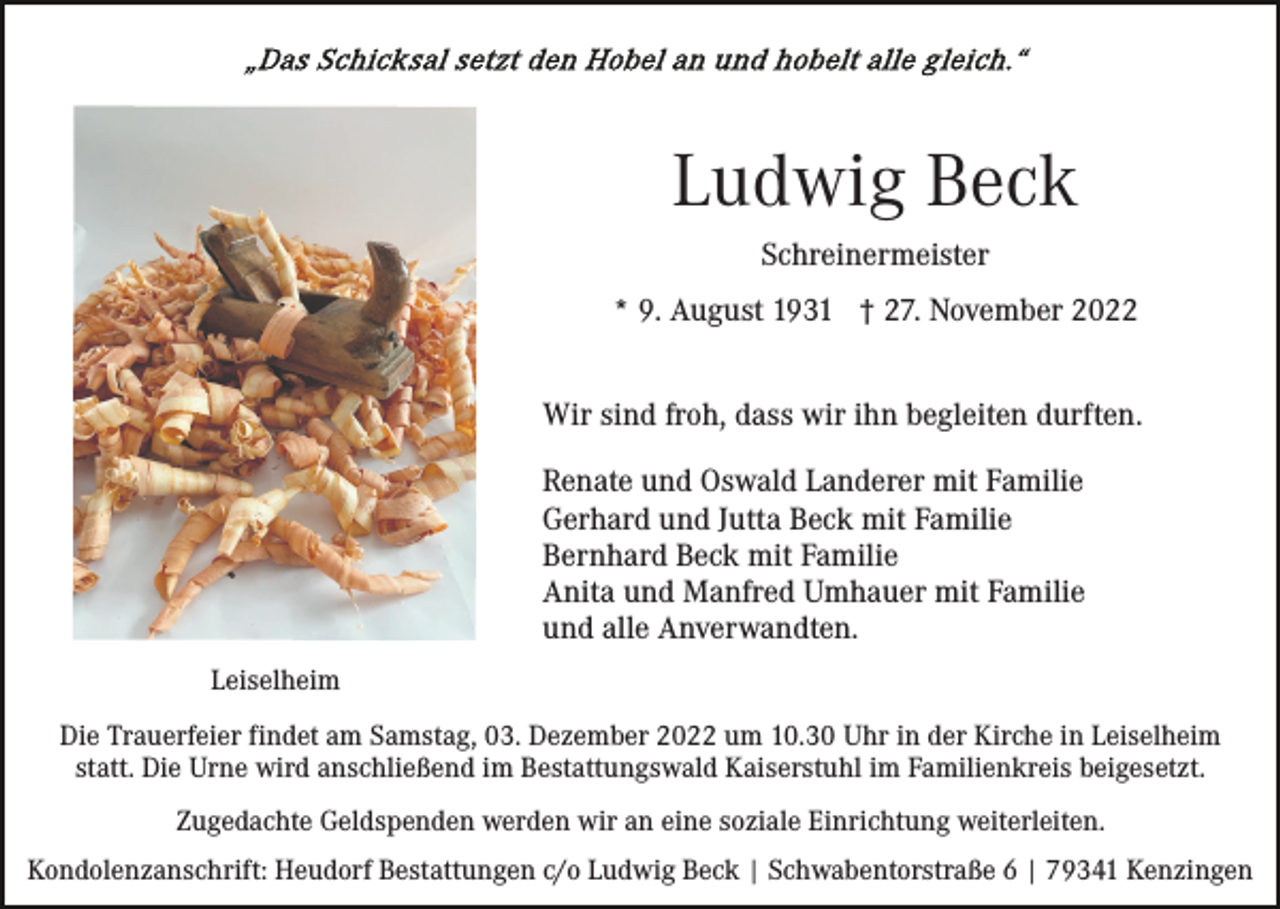 <p>Ludwig Beck<br />Schreinermeister<br />* 9. August 1931 † 27. November 2022<br />Wir sind froh, dass wir ihn begleiten durften.<br />Renate und Oswald Landerer mit Familie<br />Gerhard und Jutta Beck mit Familie<br />Bernhard Beck mit Familie<br />Anita und Manfred Umhauer mit Familie<br />und alle Anverwandten.<br />Leiselheim<br />Die Trauerfeier findet am Samstag, 03. Dezember 2022 um 10.30 Uhr in der Kirche in Leiselheim<br />statt. Die Urne wird anschließend im Bestattungswald Kaiserstuhl im Familienkreis beigesetzt.<br />Zugedachte Geldspenden werden wir an eine soziale Einrichtung weiterleiten.<br />Kondolenzanschrift: Heudorf Bestattungen c/o Ludwig Beck | Schwabentorstraße 6 | 79341 Kenzingen</p>