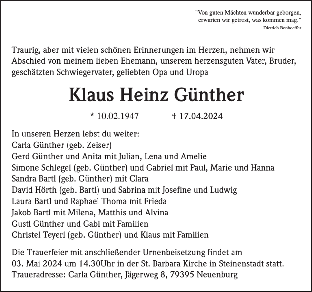 <p>"Von guten Mächten wunderbar geborgen,<br />erwarten wir getrost, was kommen mag."<br />Dietrich Bonhoeffer</p><p>Traurig, aber mit vielen schönen Erinnerungen im Herzen, nehmen wir<br />Abschied von meinem lieben Ehemann, unserem herzensguten Vater, Bruder,<br />geschätzten Schwiegervater, geliebten Opa und Uropa</p><p>Klaus Heinz Günther<br />* 10.02.1947</p><p>† 17.04.2024</p><p>In unseren Herzen lebst du weiter:<br />Carla Günther (geb. Zeiser)<br />Gerd Günther und Anita mit Julian, Lena und Amelie<br />Simone Schlegel (geb. Günther) und Gabriel mit Paul, Marie und Hanna<br />Sandra Bartl (geb. Günther) mit Clara<br />David Hörth (geb. Bartl) und Sabrina mit Josefine und Ludwig<br />Laura Bartl und Raphael Thoma mit Frieda<br />Jakob Bartl mit Milena, Matthis und Alvina<br />Gustl Günther und Gabi mit Familien<br />Christel Teyerl (geb. Günther) und Klaus mit Familien<br />Die Trauerfeier mit anschließender Urnenbeisetzung findet am<br />03. Mai 2024 um 14.30Uhr in der St. Barbara Kirche in Steinenstadt statt.<br />Traueradresse: Carla Günther, Jägerweg 8, 79395 Neuenburg</p>