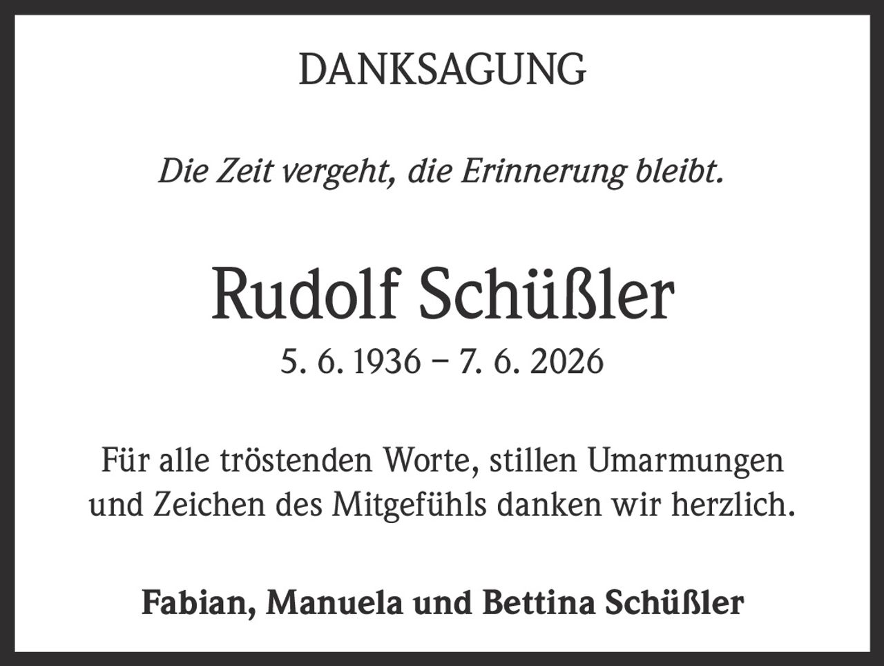 <p><strong>DANKSAGUNG</strong></p><p><i>Die Zeit vergeht, die Erinnerung bleibt.</i></p><p><strong>Rudolf Schüßler</strong><br>5. 6. 1936 – 7. 6. 2026</p><p>Für alle tröstenden Worte, stillen Umarmungen und Zeichen des Mitgefühls danken wir herzlich.</p><p><strong>Fabian, Manuela und Bettina Schüßler</strong></p>