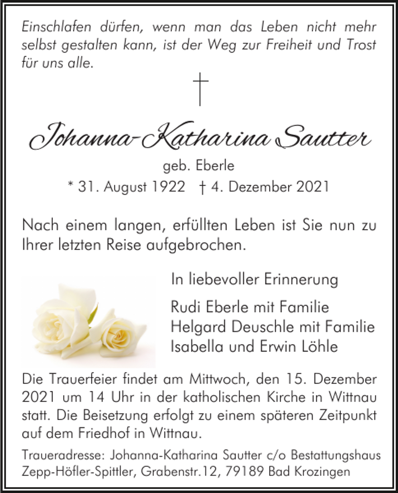 <p>Einschlafen dürfen, wenn man das Leben nicht mehr<br />selbst gestalten kann, ist der Weg zur Freiheit und Trost<br />für uns alle.</p><p>Johanna-Katharina Sautter<br />geb. Eberle<br />* 31. August 1922 † 4. Dezember 2021</p><p>Nach einem langen, erfüllten Leben ist Sie nun zu<br />Ihrer letzten Reise aufgebrochen.<br />In liebevoller Erinnerung<br />Rudi Eberle mit Familie<br />Helgard Deuschle mit Familie<br />Isabella und Erwin Löhle<br />Die Trauerfeier findet am Mittwoch, den 15. Dezember<br />2021 um 14 Uhr in der katholischen Kirche in Wittnau<br />statt. Die Beisetzung erfolgt zu einem späteren Zeitpunkt<br />auf dem Friedhof in Wittnau.<br />Traueradresse: Johanna-Katharina Sautter c/o Bestattungshaus<br />Zepp-Höfler-Spittler, Grabenstr.12, 79189 Bad Krozingen</p>