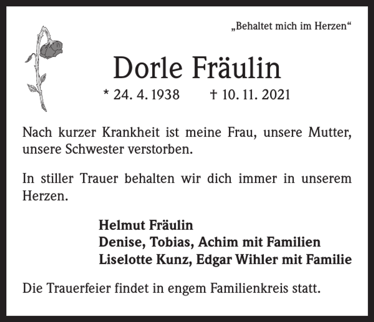 <p>„Behaltet mich im Herzen“</p><p>Dorle Fräulin</p><p>* 24. 4. 1938 † 10. 11. 2021<br />Nach kurzer Krankheit ist meine Frau, unsere Mutter,<br />unsere Schwester verstorben.<br />In stiller Trauer behalten wir dich immer in unserem<br />Herzen.<br />Helmut Fräulin<br />Denise, Tobias, Achim mit Familien<br />Liselotte Kunz, Edgar Wihler mit Familie<br />Die Trauerfeier findet in engem Familienkreis statt.</p>