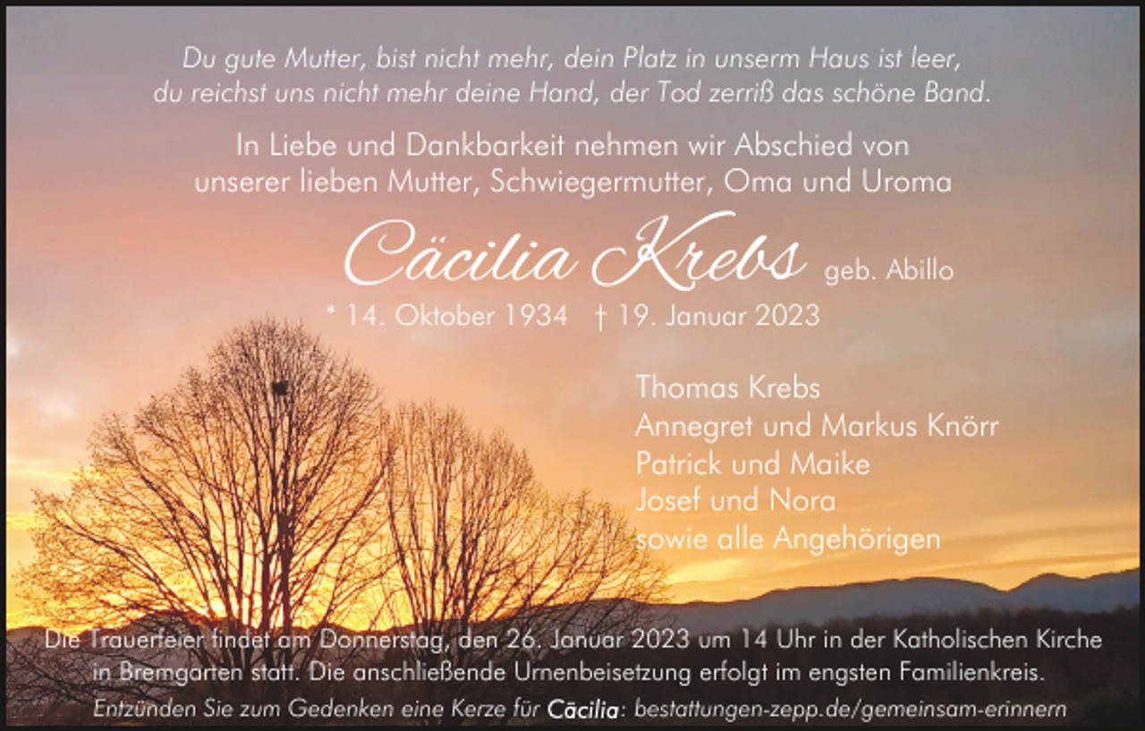 <p>Du gute Mutter, bist nicht mehr, dein Platz in unserm Haus ist leer,<br />du reichst uns nicht mehr deine Hand, der Tod zerriß das schöne Band.</p><p>In Liebe und Dankbarkeit nehmen wir Abschied von<br />unserer lieben Mutter, Schwiegermutter, Oma und Uroma</p><p>Cäcilia Krebs</p><p>geb. Abillo</p><p>* 14. Oktober 1934 † 19. Januar 2023</p><p>Thomas Krebs<br />Annegret und Markus Knörr<br />Patrick und Maike<br />Josef und Nora<br />sowie alle Angehörigen<br />Die Trauerfeier findet am Donnerstag, den 26. Januar 2023 um 14 Uhr in der Katholischen Kirche<br />in Bremgarten statt. Die anschließende Urnenbeisetzung erfolgt im engsten Familienkreis.<br />Entzünden Sie zum Gedenken eine Kerze für</p><p>: bestattungen-zepp.de/gemeinsam-erinnern</p>