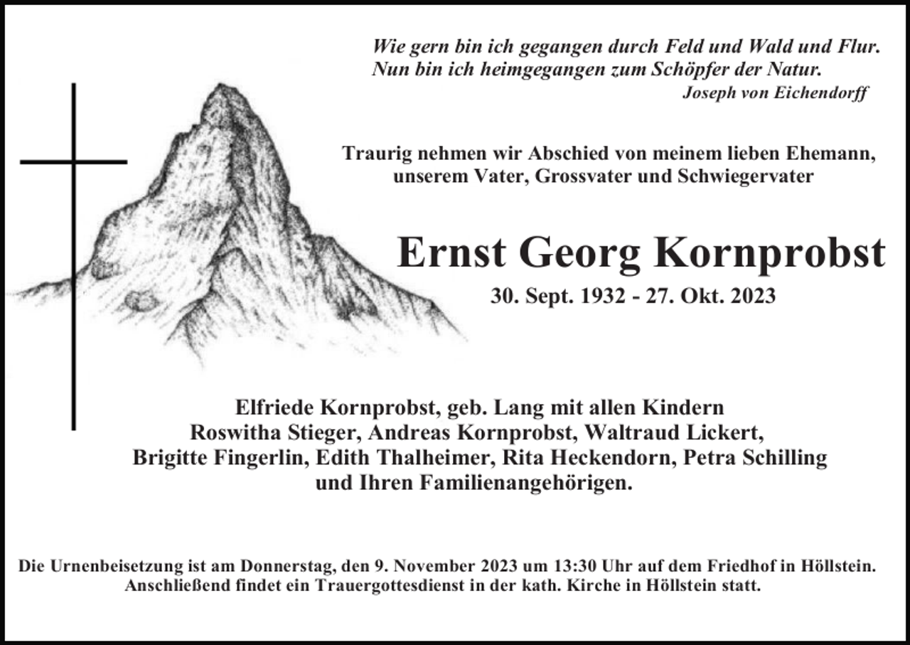 <p>Wie gern bin ich gegangen durch Feld und Wald und Flur.<br />Nun bin ich heimgegangen zum Schöpfer der Natur.<br />Joseph von Eichendorff</p><p>.</p><p>Traurig nehmen wir Abschied von meinem lieben Ehemann,<br />unserem Vater, Grossvater und Schwiegervater</p><p>Ernst Georg Kornprobst<br />30. Sept. 1932 - 27. Okt. 2023</p><p>Elfriede Kornprobst, geb. Lang mit allen Kindern<br />Roswitha Stieger, Andreas Kornprobst, Waltraud Lickert,<br />Brigitte Fingerlin, Edith Thalheimer, Rita Heckendorn, Petra Schilling<br />und Ihren Familienangehörigen.</p><p>Die Urnenbeisetzung ist am Donnerstag, den 9. November 2023 um 13:30 Uhr auf dem Friedhof in Höllstein.<br />Anschließend findet ein Trauergottesdienst in der kath. Kirche in Höllstein statt.</p>
