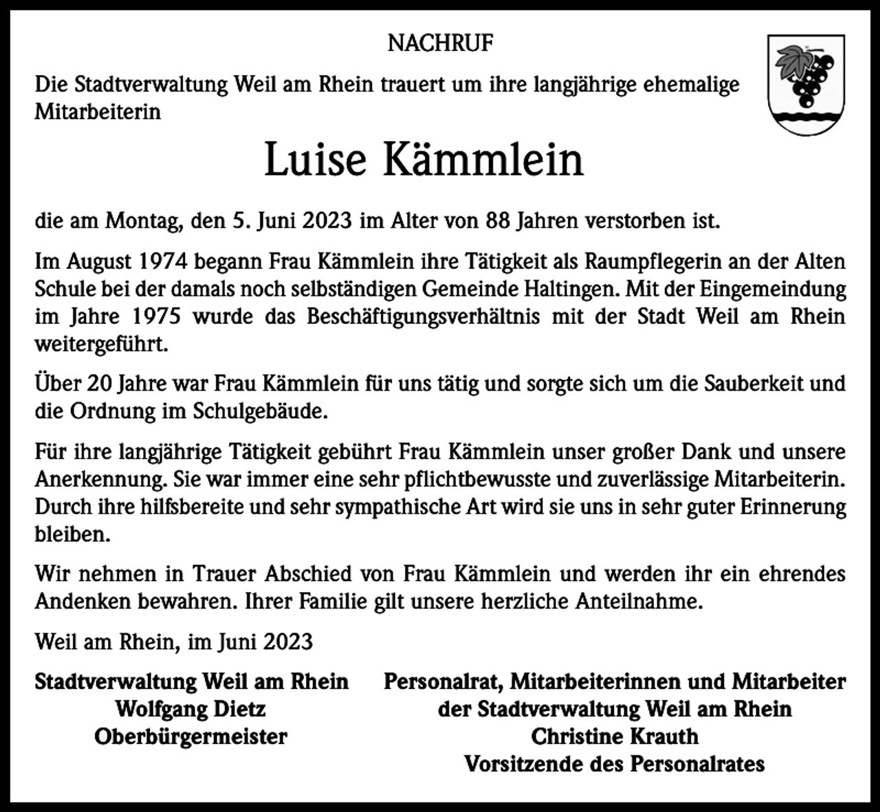 <p>NACHRUF<br />Die Stadtverwaltung Weil am Rhein trauert um ihre langjährige ehemalige<br />Mitarbeiterin</p><p>Luise Kämmlein<br />die am Montag, den 5. Juni 2023 im Alter von 88 Jahren verstorben ist.<br />Im August 1974 begann Frau Kämmlein ihre Tätigkeit als Raumpflegerin an der Alten<br />Schule bei der damals noch selbständigen Gemeinde Haltingen. Mit der Eingemeindung<br />im Jahre 1975 wurde das Beschäftigungsverhältnis mit der Stadt Weil am Rhein<br />­weitergeführt.<br />Über 20 Jahre war Frau Kämmlein für uns tätig und sorgte sich um die Sauberkeit und<br />die Ordnung im Schulgebäude.<br />Für ihre langjährige Tätigkeit gebührt Frau Kämmlein unser großer Dank und unsere<br />Anerkennung. Sie war immer eine sehr pflichtbewusste und zuverlässige Mitarbeiterin.<br />Durch ihre hilfsbereite und sehr sympathische Art wird sie uns in sehr guter Erinnerung<br />bleiben.<br />Wir nehmen in Trauer Abschied von Frau Kämmlein und werden ihr ein ehrendes<br />Andenken bewahren. Ihrer Familie gilt unsere herzliche Anteilnahme.<br />Weil am Rhein, im Juni 2023<br />S tadtverwaltung Weil am Rhein</p><p>Wolfgang Dietz</p><p>Oberbürgermeister</p><p>Personalrat, Mitarbeiterinnen und Mitarbeiter<br />der Stadtverwaltung Weil am Rhein<br />Christine Krauth<br />Vorsitzende des Personalrates</p>
