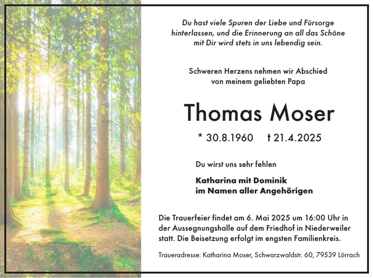 <p>Du hast viele Spuren der Liebe und Fürsorge<br />hinterlassen, und die Erinnerung an all das Schöne<br />mit Dir wird stets in uns lebendig sein.<br />Schweren Herzens nehmen wir Abschied<br />von meinem geliebten Papa</p><p>Thomas Moser<br />* 30.8.1960</p><p>t 21.4.2025</p><p>Du wirst uns sehr fehlen<br />Katharina mit Dominik<br />im Namen aller Angehörigen<br />Die Trauerfeier findet am 6. Mai 2025 um 16:00 Uhr in<br />der Aussegnungshalle auf dem Friedhof in Niederweiler<br />statt. Die Beisetzung erfolgt im engsten Familienkreis.<br />Traueradresse: Katharina Moser, Schwarzwaldstr. 60, 79539 Lörrach</p>