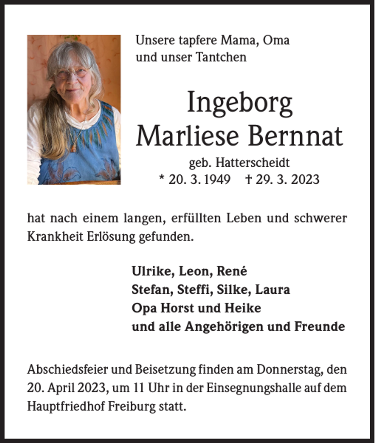 <p>Unsere tapfere Mama, Oma<br />und unser Tantchen</p><p>Ingeborg<br />Marliese Bernnat<br />geb. Hatterscheidt<br />* 20. 3. 1949 † 29. 3. 2023<br />hat nach einem langen, erfüllten Leben und schwerer<br />Krankheit Erlösung gefunden.<br />Ulrike, Leon, René<br />Stefan, Steffi, Silke, Laura<br />Opa Horst und Heike<br />und alle Angehörigen und Freunde<br />Abschiedsfeier und Beisetzung finden am Donnerstag, den<br />20. April 2023, um 11 Uhr in der Einsegnungshalle auf dem<br />Hauptfriedhof Freiburg statt.</p>