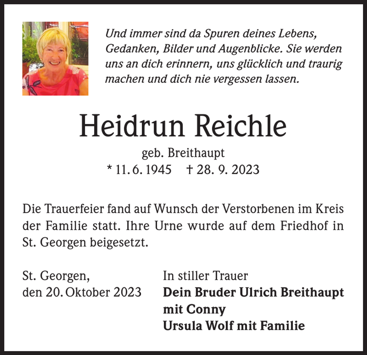<p>Und immer sind da Spuren deines Lebens,<br />Gedanken, Bilder und Augenblicke. Sie werden<br />uns an dich erinnern, uns glücklich und traurig<br />machen und dich nie vergessen lassen.</p><p>Heidrun Reichle<br />geb. Breithaupt<br />* 11. 6. 1945 † 28. 9. 2023</p><p>Die Trauerfeier fand auf Wunsch der Verstorbenen im Kreis<br />der Familie statt. Ihre Urne wurde auf dem Friedhof in<br />St. Georgen beigesetzt.<br />St. Georgen,<br />den 20. Oktober 2023</p><p>In stiller Trauer<br />Dein Bruder Ulrich Breithaupt<br />mit Conny<br />Ursula Wolf mit Familie</p>