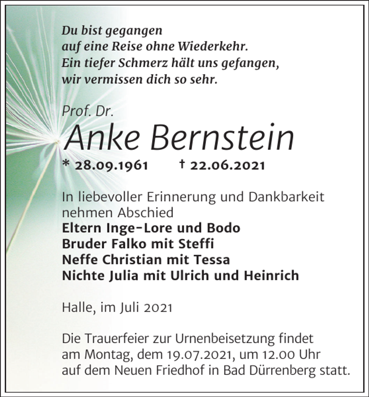 <p>Du bist gegangen<br />auf eine Reise ohne Wiederkehr.<br />Ein tiefer Schmerz hält uns gefangen,<br />wir vermissen dich so sehr.</p><p>Prof. Dr.</p><p>Anke Bernstein<br />* 28.09.1961</p><p>† 22.06.2021</p><p>In liebevoller Erinnerung und Dankbarkeit<br />nehmen Abschied<br />Eltern Inge-Lore und Bodo<br />Bruder Falko mit Ste�<br />Ne�e Christian mit Tessa<br />Nichte Julia mit Ulrich und Heinrich<br />Halle, im Juli 2021<br />Die Trauerfeier zur Urnenbeisetzung ﬁndet<br />am Montag, dem 19.07.2021, um 12.00 Uhr<br />auf dem Neuen Friedhof in Bad Dürrenberg statt.</p>