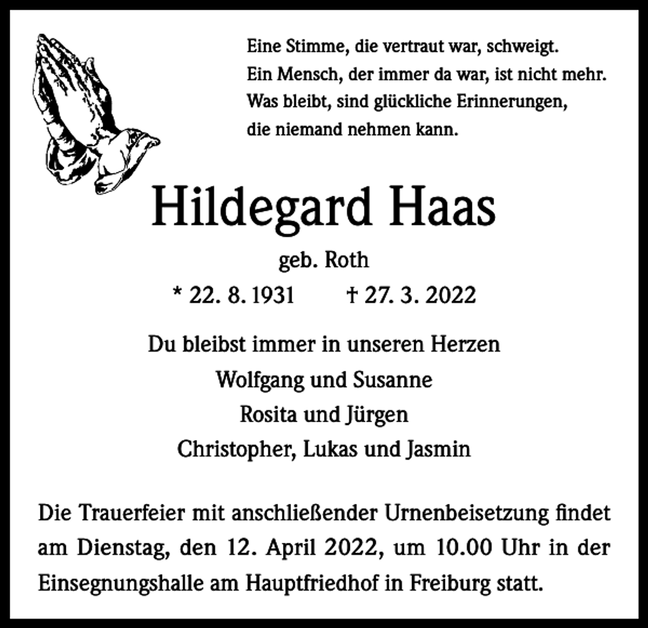 <p>Eine Stimme, die vertraut war, schweigt.<br />Ein Mensch, der immer da war, ist nicht mehr.<br />Was bleibt, sind glückliche Erinnerungen,<br />die niemand nehmen kann.</p><p>Hildegard Haas<br />geb. Roth<br />* 22. 8. 1931 † 27. 3. 2022<br />Du bleibst immer in unseren Herzen<br />Wolfgang und Susanne<br />Rosita und Jürgen<br />Christopher, Lukas und Jasmin<br />Die Trauerfeier mit anschließender Urnenbeisetzung findet<br />am Dienstag, den 12. April 2022, um 10.00 Uhr in der<br />Einsegnungshalle am Hauptfriedhof in Freiburg statt.</p>