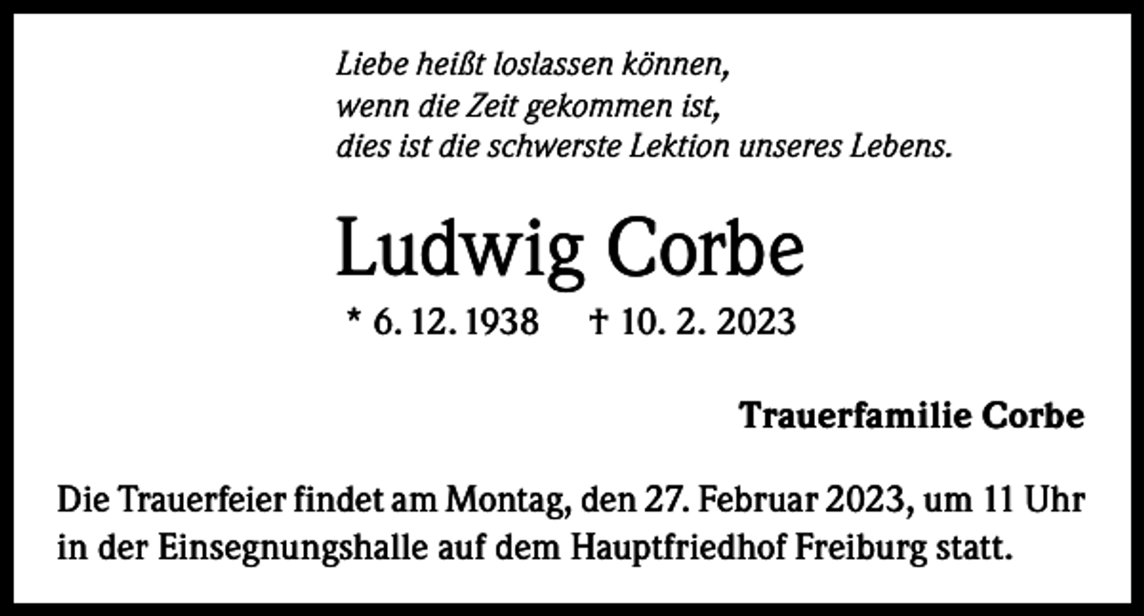 <p>Liebe heißt loslassen können,<br />wenn die Zeit gekommen ist,<br />dies ist die schwerste Lektion unseres Lebens.</p><p>Ludwig Corbe<br />* 6. 12. 1938</p><p>† 10. 2. 2023<br />Trauerfamilie Corbe</p><p>Die Trauerfeier findet am Montag, den 27. Februar 2023, um 11 Uhr<br />in der Einsegnungshalle auf dem Hauptfriedhof Freiburg statt.</p>