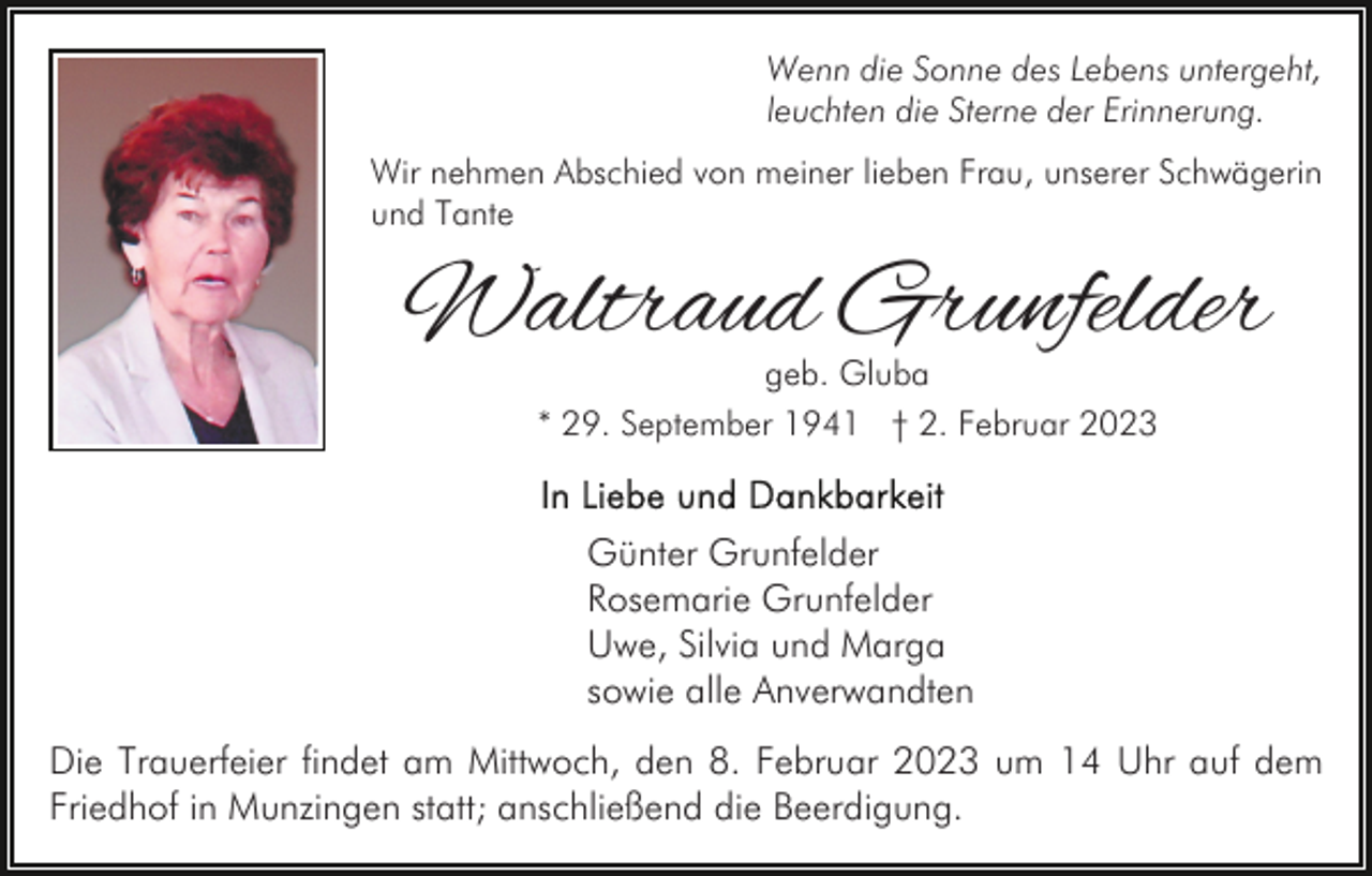 <p>Wenn die Sonne des Lebens untergeht,<br />leuchten die Sterne der Erinnerung.<br />Wir nehmen Abschied von meiner lieben Frau, unserer Schwägerin<br />und Tante</p><p>Waltraud Grunfelder<br />geb. Gluba<br />* 29. September 1941 † 2. Februar 2023</p><p>Günter Grunfelder<br />Rosemarie Grunfelder<br />Uwe, Silvia und Marga<br />sowie alle Anverwandten<br />Die Trauerfeier findet am Mittwoch, den 8. Februar 2023 um 14 Uhr auf dem<br />Friedhof in Munzingen statt; anschließend die Beerdigung.</p>