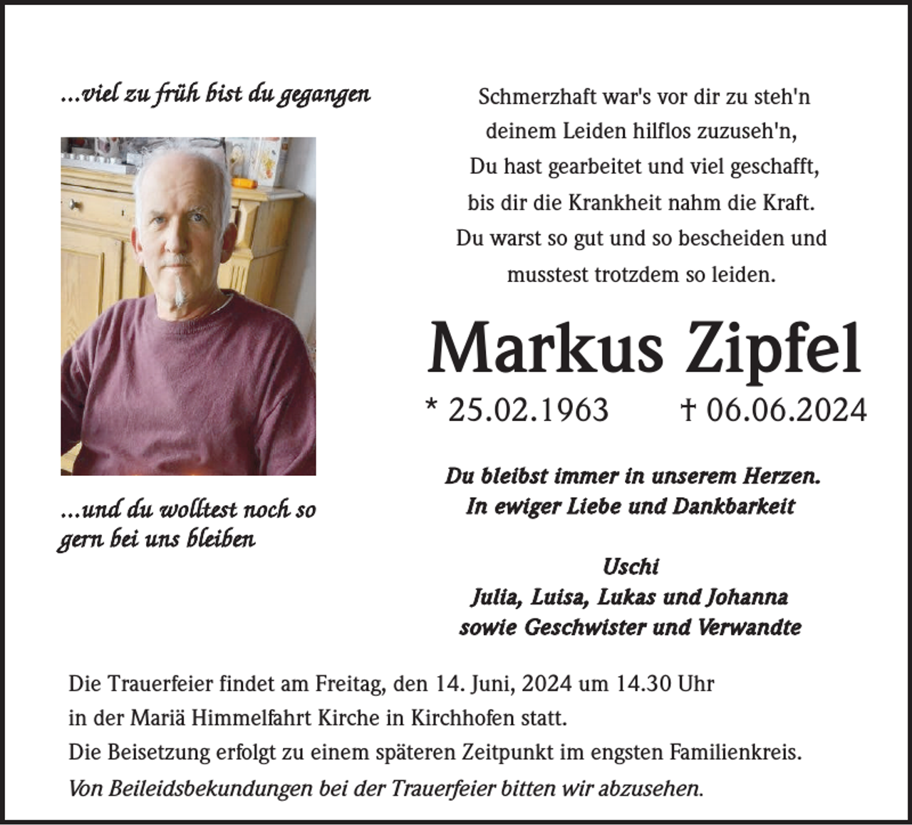 <p>...viel zu früh bist du gegangen</p><p>Schmerzhaft war's vor dir zu steh'n<br />deinem Leiden hilflos zuzuseh'n,<br />Du hast gearbeitet und viel geschafft,<br />bis dir die Krankheit nahm die Kraft.<br />Du warst so gut und so bescheiden und<br />musstest trotzdem so leiden.</p><p>Markus Zipfel<br />* 25.02.1963<br />...und du wolltest noch so<br />gern bei uns bleiben</p><p>† 06.06.2024</p><p>Du bleibst immer in unserem Herzen.<br />In ewiger Liebe und Dankbarkeit<br />Uschi<br />Julia, Luisa, Lukas und Johanna<br />sowie Geschwister und Verwandte</p><p>Die Trauerfeier findet am Freitag, den 14. Juni, 2024 um 14.30 Uhr<br />in der Mariä Himmelfahrt Kirche in Kirchhofen statt.<br />Die Beisetzung erfolgt zu einem späteren Zeitpunkt im engsten Familienkreis.<br />Von Beileidsbekundungen bei der Trauerfeier bitten wir abzusehen.</p>