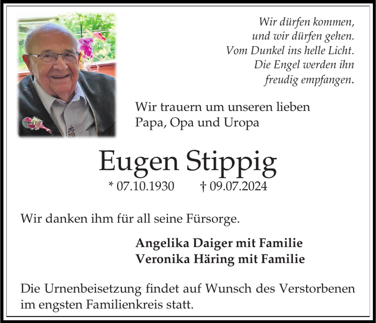 <p>Wir dürfen kommen,<br />und wir dürfen gehen.<br />Vom Dunkel ins helle Licht.<br />Die Engel werden ihn<br />freudig empfangen.</p><p>Wir trauern um unseren lieben<br />Papa, Opa und Uropa</p><p>Eugen Stippig<br />* 07.10.1939.07.2024</p><p>Wir danken ihm für all seine Fürsorge.<br />Angelika Daiger mit Familie<br />Veronika Häring mit Familie<br />Die Urnenbeisetzung findet auf Wunsch des Verstorbenen<br />im engsten Familienkreis statt.</p>
