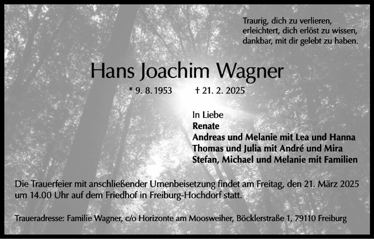 <p>Traurig, dich zu verlieren,<br />erleichtert, dich erlöst zu wissen,<br />dankbar, mit dir gelebt zu haben.</p><p>Hans Joachim Wagner<br />* 9. 8. 1953</p><p>† 21. 2. 2025<br />In Liebe<br />Renate<br />Andreas und Melanie mit Lea und Hanna<br />Thomas und Julia mit André und Mira<br />Stefan, Michael und Melanie mit Familien</p><p>Die Trauerfeier mit anschließender Urnenbeisetzung findet am Freitag, den 21. März 2025<br />um 14.00 Uhr auf dem Friedhof in Freiburg-Hochdorf statt.<br />Traueradresse: Familie Wagner, c/o Horizonte am Moosweiher, Böcklerstraße 1, 79110 Freiburg</p>
