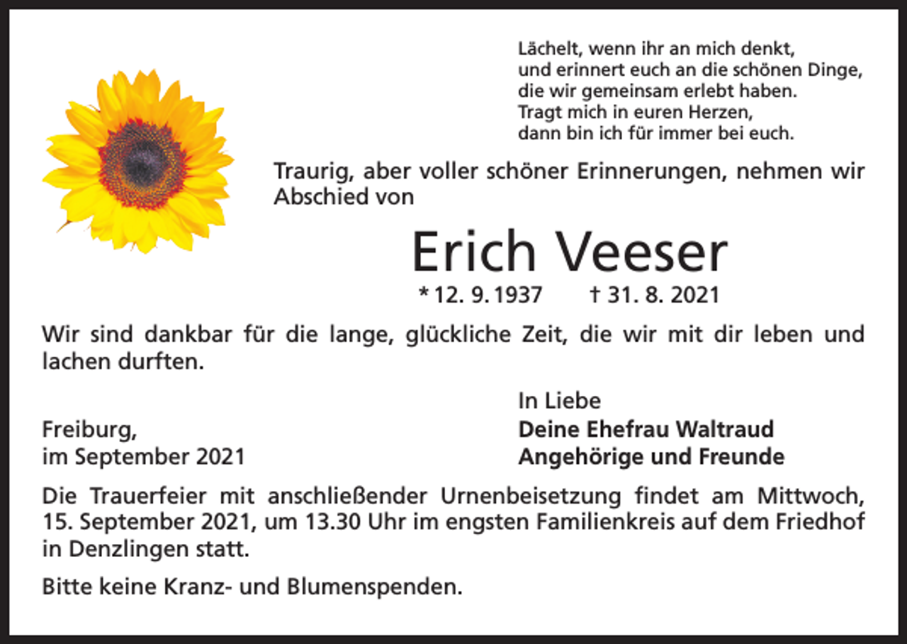 <p>Lächelt, wenn ihr an mich denkt,<br />und erinnert euch an die schönen Dinge,<br />die wir gemeinsam erlebt haben.<br />Tragt mich in euren Herzen,<br />dann bin ich für immer bei euch.</p><p>Traurig, aber voller schöner Erinnerungen, nehmen wir<br />­Abschied von</p><p>Erich Veeser<br />* 12. 9. 1937 † 31. 8. 2021</p><p>Wir sind dankbar für die lange, glückliche Zeit, die wir mit dir leben und<br />lachen durften.</p><p>Freiburg,<br />im September 2021</p><p>In Liebe<br />Deine Ehefrau Waltraud<br />Angehörige und Freunde</p><p>Die Trauerfeier mit anschließender Urnenbeisetzung findet am Mittwoch,<br />15. September 2021, um 13.30 Uhr im engsten Familienkreis auf dem Friedhof<br />in Denzlingen statt.<br />Bitte keine Kranz- und Blumenspenden.</p>