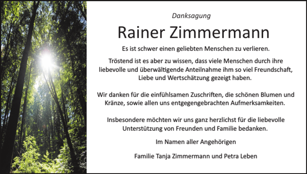 <p>Danksagung</p><p>Rainer Zimmermann<br />Es ist schwer einen geliebten Menschen zu verlieren.<br />Tröstend ist es aber zu wissen, dass viele Menschen durch ihre<br />liebevolle und überwäl�gende Anteilnahme ihm so viel Freundscha�,<br />Liebe und Wertschätzung gezeigt haben.<br />Wir danken für die einfühlsamen Zuschri�en, die schönen Blumen und<br />Kränze, sowie allen uns entgegengebrachten Aufmerksamkeiten.<br />Insbesondere möchten wir uns ganz herzlichst für die liebevolle<br />Unterstützung von Freunden und Familie bedanken.<br />Im Namen aller Angehörigen<br />Familie Tanja Zimmermann und Petra Leben</p>