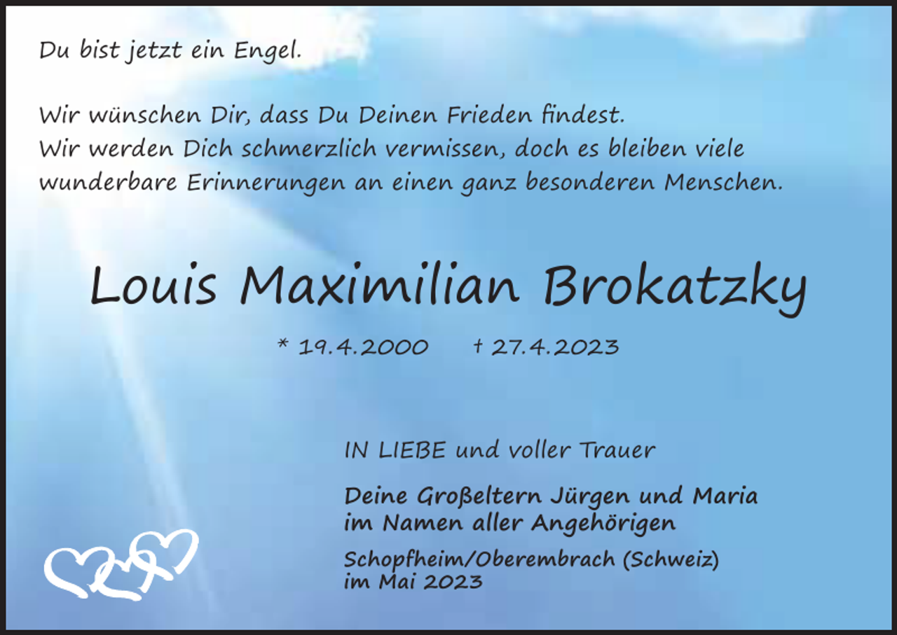 <p>Du bist jetzt ein Engel.<br />Wir wünschen Dir, dass Du Deinen Frieden findest.</p><p>Wir werden Dich schmerzlich vermissen, doch es bleiben viele<br />wunderbare Erinnerungen an einen ganz besonderen Menschen.</p><p>Louis Maximilian Brokatzky<br />* 19. 4. 2000 † 27. 4. 2023</p><p>IN LIEBE und voller Trauer<br />Deine Großeltern Jürgen und Maria<br />im Namen aller Angehörigen</p><p>Schopfheim/Oberembrach (Schweiz)<br />im Mai 2023</p>
