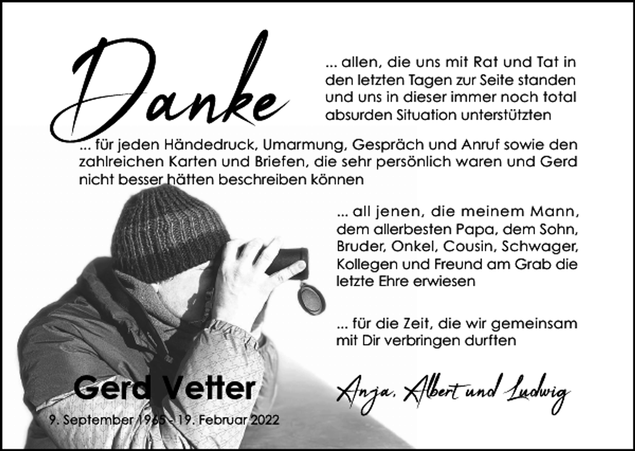 <p>... allen, die uns mit Rat und Tat in<br />den letzten Tagen zur Seite standen<br />und uns in dieser immer noch total<br />absurden Situation unterstützten<br />... für jeden Händedruck, Umarmung, Gespräch und Anruf sowie den<br />zahlreichen Karten und Briefen, die sehr persönlich waren und Gerd<br />nicht besser hätten beschreiben können<br />... all jenen, die meinem Mann,<br />dem allerbesten Papa, dem Sohn,<br />Bruder, Onkel, Cousin, Schwager,<br />Kollegen und Freund am Grab die<br />letzte Ehre erwiesen<br />... für die Zeit, die wir gemeinsam<br />mit Dir verbringen durften</p>