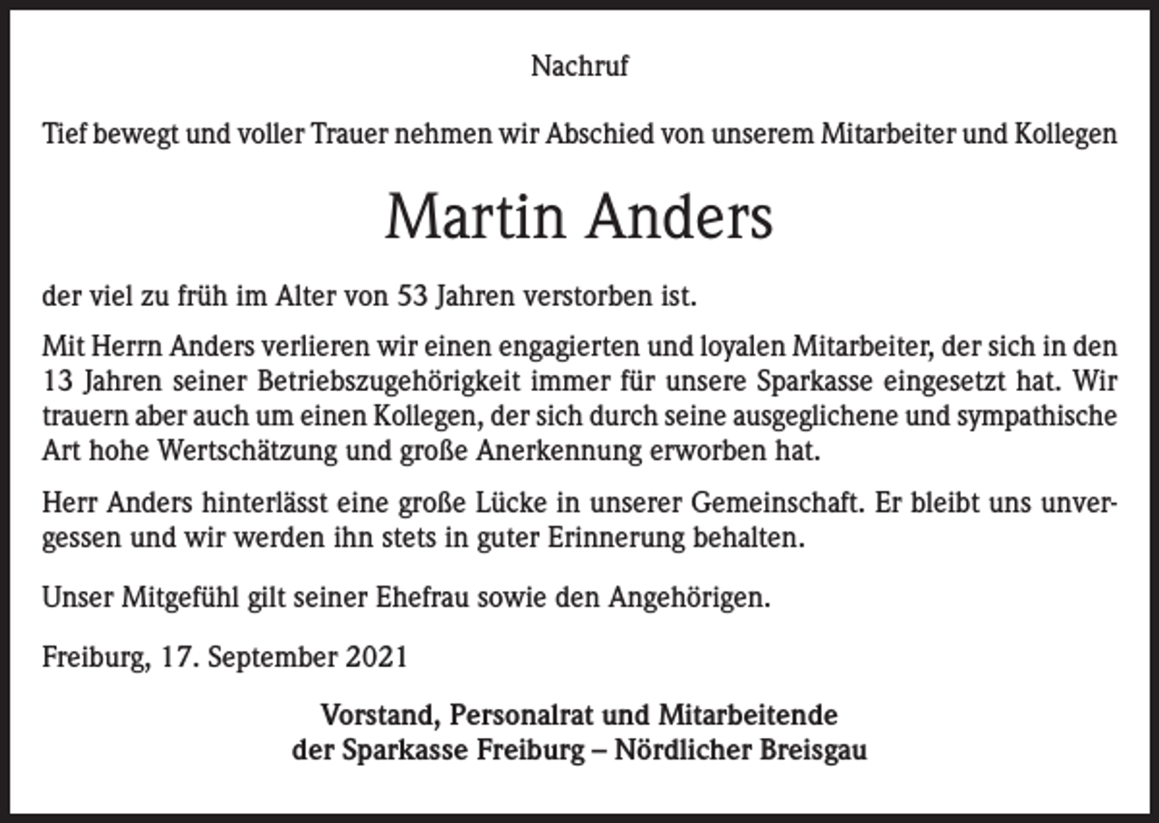 <p>Nachruf<br />Tief bewegt und voller Trauer nehmen wir Abschied von unserem Mitarbeiter und Kollegen</p><p>Martin Anders<br />der viel zu früh im Alter von 53 Jahren verstorben ist.<br />Mit Herrn Anders verlieren wir einen engagierten und loyalen Mitarbeiter, der sich in den<br />13 Jahren seiner Betriebszugehörigkeit immer für unsere Sparkasse eingesetzt hat. Wir<br />trauern aber auch um einen Kollegen, der sich durch seine ausgeglichene und sympathische<br />Art hohe Wertschätzung und große Anerkennung erworben hat.<br />Herr Anders hinterlässt eine große Lücke in unserer Gemeinschaft. Er bleibt uns unvergessen und wir werden ihn stets in guter Erinnerung behalten.<br />Unser Mitgefühl gilt seiner Ehefrau sowie den Angehörigen.<br />Freiburg, 17. September 2021<br />Vorstand, Personalrat und Mitarbeitende<br />der Sparkasse Freiburg – Nördlicher Breisgau</p>