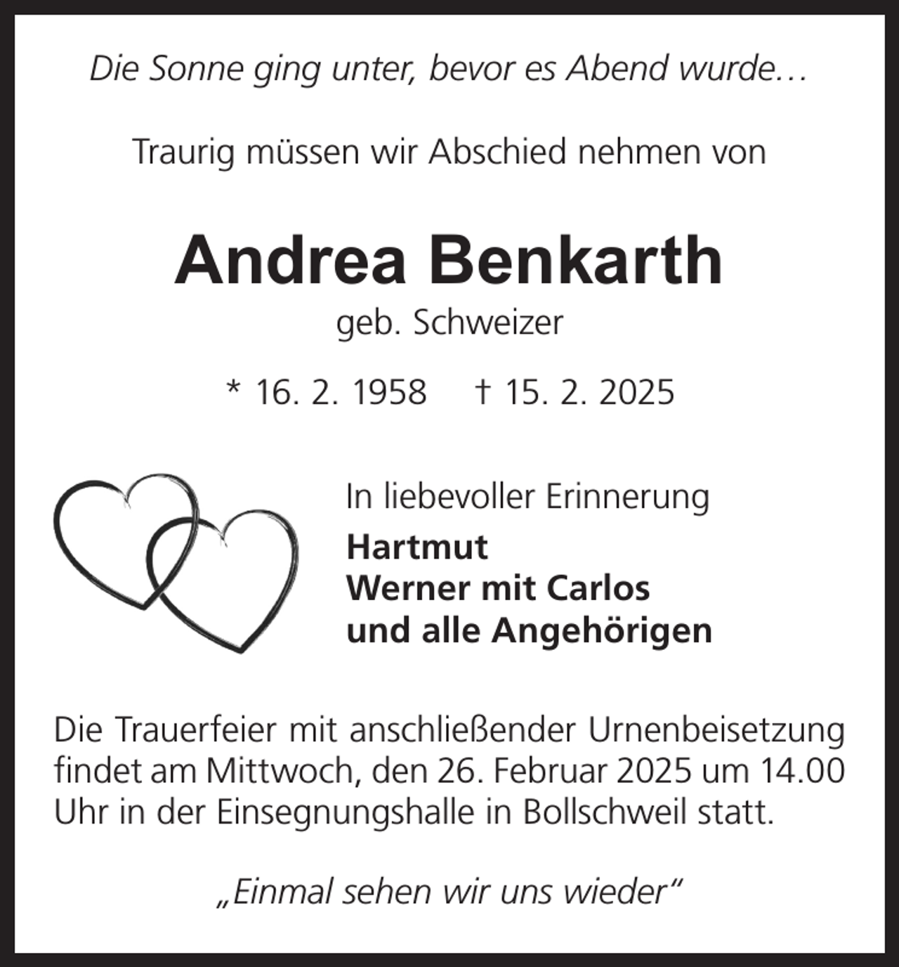 <p>Die Sonne ging unter, bevor es Abend wurde…<br />Traurig müssen wir Abschied nehmen von</p><p>Andrea Benkarth<br />geb. Schweizer</p><p>* 16. 2. 1958</p><p>† 15. 2. 2025</p><p>In liebevoller Erinnerung<br />Hartmut<br />Werner mit Carlos<br />und alle Angehörigen<br />Die Trauerfeier mit anschließender Urnenbeisetzung<br />findet am Mittwoch, den 26. Februar 2025 um 14.00<br />Uhr in der Einsegnungshalle in Bollschweil statt.<br />„Einmal sehen wir uns wieder“</p>