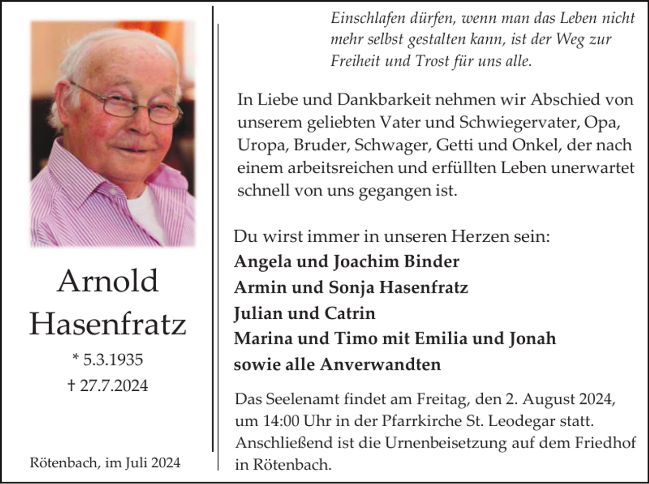 <p>Einschlafen dürfen, wenn man das Leben nicht<br />mehr selbst gestalten kann, ist der Weg zur<br />Freiheit und Trost für uns alle.</p><p>In Liebe und Dankbarkeit nehmen wir Abschied von<br />unserem geliebten Vater und Schwiegervater, Opa,<br />Uropa, Bruder, Schwager, Getti und Onkel, der nach<br />einem arbeitsreichen und erfüllten Leben unerwartet<br />schnell von uns gegangen ist.</p><p>Arnold<br />Hasenfratz<br />* 5.3.1935<br />† 27.7.2024</p><p>Rötenbach, im Juli 2024</p><p>Du wirst immer in unseren Herzen sein:<br />Angela und Joachim Binder<br />Armin und Sonja Hasenfratz<br />Julian und Catrin<br />Marina und Timo mit Emilia und Jonah<br />sowie alle Anverwandten<br />Das Seelenamt findet am Freitag, den 2. August 2024,<br />um 14:00 Uhr in der Pfarrkirche St. Leodegar statt.<br />Anschließend ist die Urnenbeisetzung auf dem Friedhof<br />in Rötenbach.</p>