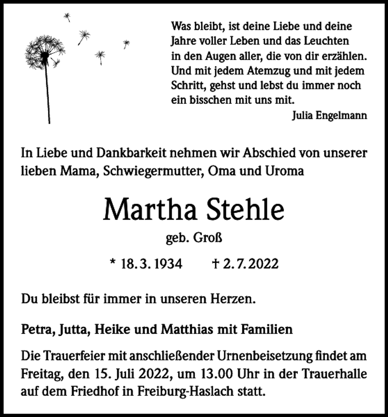 <p>Was bleibt, ist deine Liebe und deine<br />Jahre voller Leben und das Leuchten<br />in den Augen aller, die von dir erzählen.<br />Und mit jedem Atemzug und mit jedem<br />Schritt, gehst und lebst du immer noch<br />ein bisschen mit uns mit.<br />Julia Engelmann</p><p>In Liebe und Dankbarkeit nehmen wir Abschied von unserer<br />lieben Mama, Schwiegermutter, Oma und Uroma</p><p>Martha Stehle<br />geb. Groß<br />* 18. 3. 1934 † 2. 7. 2022<br />Du bleibst für immer in unseren Herzen.<br />Petra, Jutta, Heike und Matthias mit Familien<br />Die Trauerfeier mit anschließender Urnenbeisetzung findet am<br />Freitag, den 15. Juli 2022, um 13.00 Uhr in der Trauerhalle<br />auf dem Friedhof in Freiburg-Haslach statt.</p>