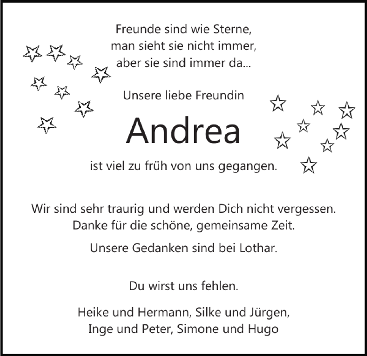 <p>Freunde sind wie Sterne,<br />man sieht sie nicht immer,<br />aber sie sind immer da...<br />Unsere liebe Freundin</p><p>Andrea<br />ist viel zu früh von uns gegangen.<br />Wir sind sehr traurig und werden Dich nicht vergessen.<br />Danke für die schöne, gemeinsame Zeit.<br />Unsere Gedanken sind bei Lothar.<br />Du wirst uns fehlen.<br />Heike und Hermann, Silke und Jürgen,<br />Inge und Peter, Simone und Hugo</p>