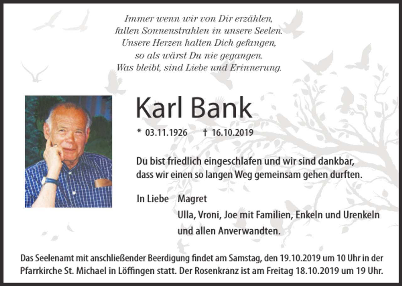 <p>Immer wenn wir von Dir erzählen,<br />fallen Sonnenstrahlen in unsere Seelen.<br />Unsere Herzen halten Dich gefangen,<br />so als wärst Du nie gegangen.<br />Was bleibt, sind Liebe und Erinnerung.</p><p>Karl Bank<br />* 03.11.1926</p><p>† 16.10.2019</p><p>Du bist friedlich eingeschlafen und wir sind dankbar,<br />dass wir einen so langen Weg gemeinsam gehen durften.<br />In Liebe Magret<br />Ulla, Vroni, Joe mit Familien, Enkeln und Urenkeln<br />und allen Anverwandten.<br />Das Seelenamt mit anschließender Beerdigung findet am Samstag, den 19.10.2019 um 10 Uhr in der<br />Pfarrkirche St. Michael in Löffingen statt. Der Rosenkranz ist am Freitag 18.10.2019 um 19 Uhr.</p>