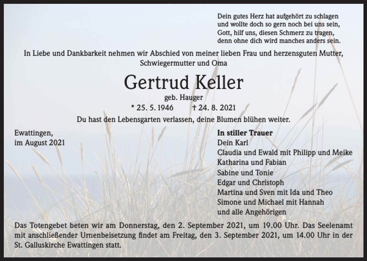 <p>Dein gutes Herz hat aufgehört zu schlagen<br />und wollte doch so gern noch bei uns sein,<br />Gott, hilf uns, diesen Schmerz zu tragen,<br />denn ohne dich wird manches anders sein.</p><p>In Liebe und Dankbarkeit nehmen wir Abschied von meiner lieben Frau und herzensguten Mutter,<br />Schwiegermutter und Oma</p><p>Gertrud Keller</p><p>geb. Hauger<br />* 25. 5. 1946<br />† 24. 8. 2021<br />Du hast den Lebensgarten verlassen, deine Blumen blühen weiter.<br />Ewattingen,<br />In stiller Trauer<br />im August 2021 Dein Karl<br />Claudia und Ewald mit Philipp und Meike<br />Katharina und Fabian<br />Sabine und Tonie<br />Edgar und Christoph<br />Martina und Sven mit Ida und Theo<br />Simone und Michael mit Hannah<br />und alle Angehörigen<br />Das Totengebet beten wir am Donnerstag, den 2. September 2021, um 19.00 Uhr. Das Seelenamt<br />mit anschließender Urnenbeisetzung findet am Freitag, den 3. September 2021, um 14.00 Uhr in der<br />St. Galluskirche Ewattingen statt.</p>