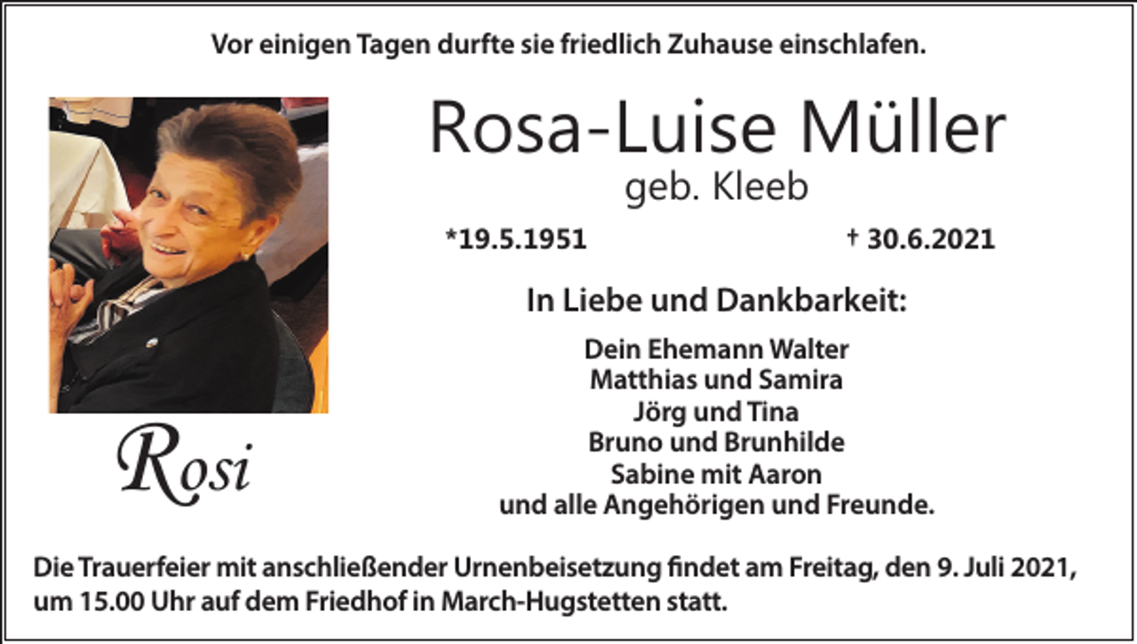 <p>Vor einigen Tagen durfte sie friedlich Zuhause einschlafen.</p><p>Rosa-Luise Müller<br />geb. Kleeb</p><p>*19.5.1951</p><p>† 30.6.2021</p><p>In Liebe und Dankbarkeit:</p><p>Rosi</p><p>Dein Ehemann Walter<br />Matthias und Samira<br />Jörg und Tina<br />Bruno und Brunhilde<br />Sabine mit Aaron<br />und alle Angehörigen und Freunde.</p><p>Die Trauerfeier mit anschließender Urnenbeisetzung findet am Freitag, den 9. Juli 2021,<br />um 15.00 Uhr auf dem Friedhof in March-Hugstetten statt.</p>