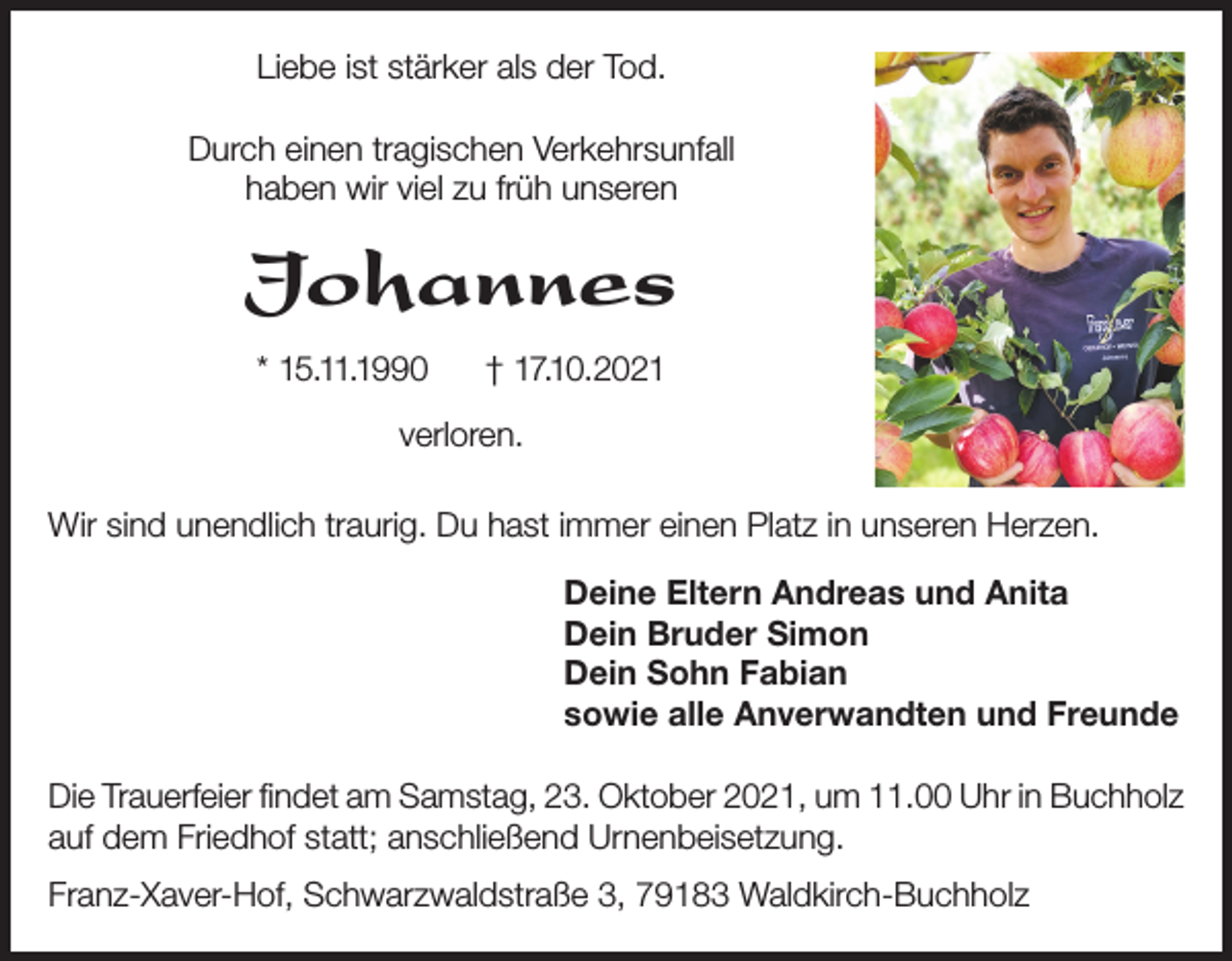 <p>Liebe ist stärker als der Tod.<br />Durch einen tragischen Verkehrsunfall<br />haben wir viel zu früh unseren</p><p>Johannes<br />* 15.11.1990</p><p>† 17.10.2021</p><p>verloren.<br />Wir sind unendlich traurig. Du hast immer einen Platz in unseren Herzen.<br />Deine Eltern Andreas und Anita<br />Dein Bruder Simon<br />Dein Sohn Fabian<br />sowie alle Anverwandten und Freunde<br />Die Trauerfeier findet am Samstag, 23. Oktober 2021, um 11.00 Uhr in Buchholz<br />auf dem Friedhof statt; anschließend Urnenbeisetzung.<br />Franz-Xaver-Hof, Schwarzwaldstraße 3, 79183 Waldkirch-Buchholz</p>