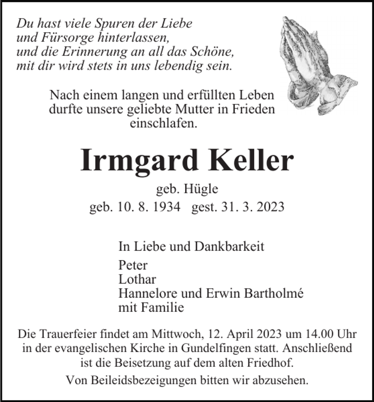 <p>Du hast viele Spuren der Liebe<br />und Fürsorge hinterlassen,<br />und die Erinnerung an all das Schöne,<br />mit dir wird stets in uns lebendig sein.<br />Nach einem langen und erfüllten Leben<br />durfte unsere geliebte Mutter in Frieden<br />einschlafen.</p><p>Irmgard Keller<br />geb. Hügle<br />geb. 10. 8. 1934 gest. 31. 3. 2023<br />In Liebe und Dankbarkeit<br />Peter<br />Lothar<br />Hannelore und Erwin Bartholmé<br />mit Familie<br />Die Trauerfeier findet am Mittwoch, 12. April 2023 um 14.00 Uhr<br />in der evangelischen Kirche in Gundelfingen statt. Anschließend<br />ist die Beisetzung auf dem alten Friedhof.<br />Von Beileidsbezeigungen bitten wir abzusehen.</p>