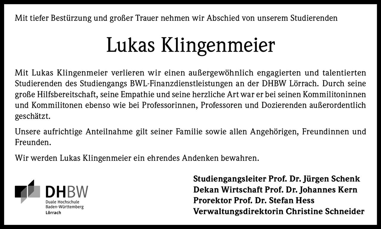 <p>Mit tiefer Bestürzung und großer Trauer nehmen wir Abschied von unserem Studierenden</p>
<p><strong>Lukas Klingenmeier</strong></p>
<p>Mit Lukas Klingenmeier verlieren wir einen außergewöhnlich engagierten und talentierten Studierenden des Studiengangs BWL-Finanzdienstleistungen an der DHBW Lörrach. Durch seine große Hilfsbereitschaft, seine Empathie und seine herzliche Art war er bei seinen Kommilitoninnen und Kommilitonen ebenso wie bei Professorinnen, Professoren und Dozierenden außerordentlich geschätzt.</p>
<p>Unsere aufrichtige Anteilnahme gilt seiner Familie sowie allen Angehörigen, Freundinnen und Freunden.</p>
<p>Wir werden Lukas Klingenmeier ein ehrendes Andenken bewahren.</p>
<p><strong>Studiengangsleiter Prof. Dr. Jürgen Schenk</strong><br/>
<strong>Dekan Wirtschaft Prof. Dr. Johannes Kern</strong><br/>
<strong>Prorektor Prof. Dr. Stefan Hess</strong><br/>
<strong>Verwaltungsdirektorin Christine Schneider</strong></p>