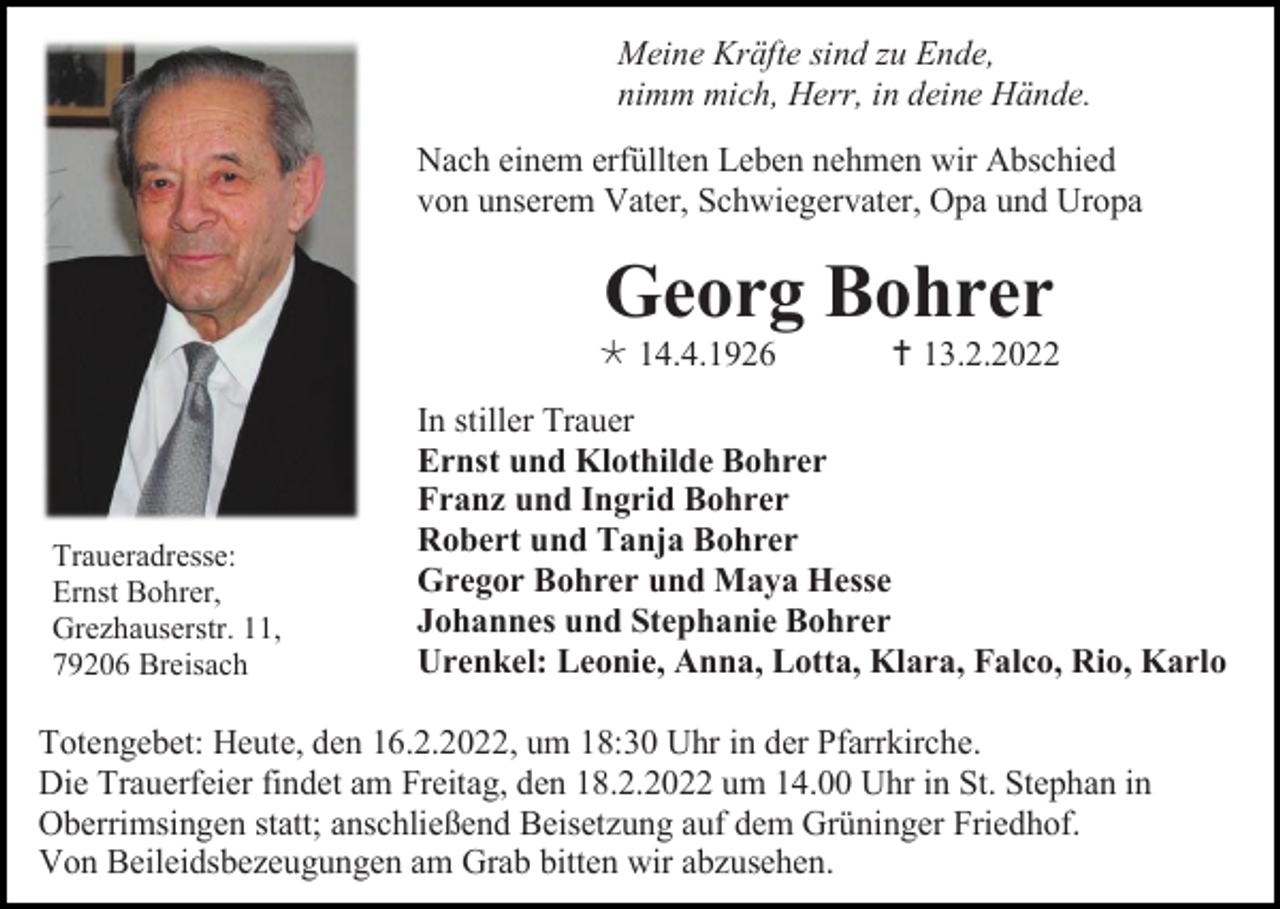 <p>Meine Kräfte sind zu Ende,<br />nimm mich, Herr, in deine Hände.<br />Nach einem erfüllten Leben nehmen wir Abschied<br />von unserem Vater, Schwiegervater, Opa und Uropa</p><p>Georg Bohrer<br /> 14.4.1926</p><p>Traueradresse:<br />Ernst Bohrer,<br />Grezhauserstr. 11,<br />79206 Breisach</p><p> 13.2.2022</p><p>In stiller Trauer<br />Ernst und Klothilde Bohrer<br />Franz und Ingrid Bohrer<br />Robert und Tanja Bohrer<br />Gregor Bohrer und Maya Hesse<br />Johannes und Stephanie Bohrer<br />Urenkel: Leonie, Anna, Lotta, Klara, Falco, Rio, Karlo</p><p>Totengebet: Heute, den 16.2.2022, um 18:30 Uhr in der Pfarrkirche.<br />Die Trauerfeier findet am Freitag, den 18.2.2022 um 14.00 Uhr in St. Stephan in<br />Oberrimsingen statt; anschließend Beisetzung auf dem Grüninger Friedhof.<br />Von Beileidsbezeugungen am Grab bitten wir abzusehen.</p>