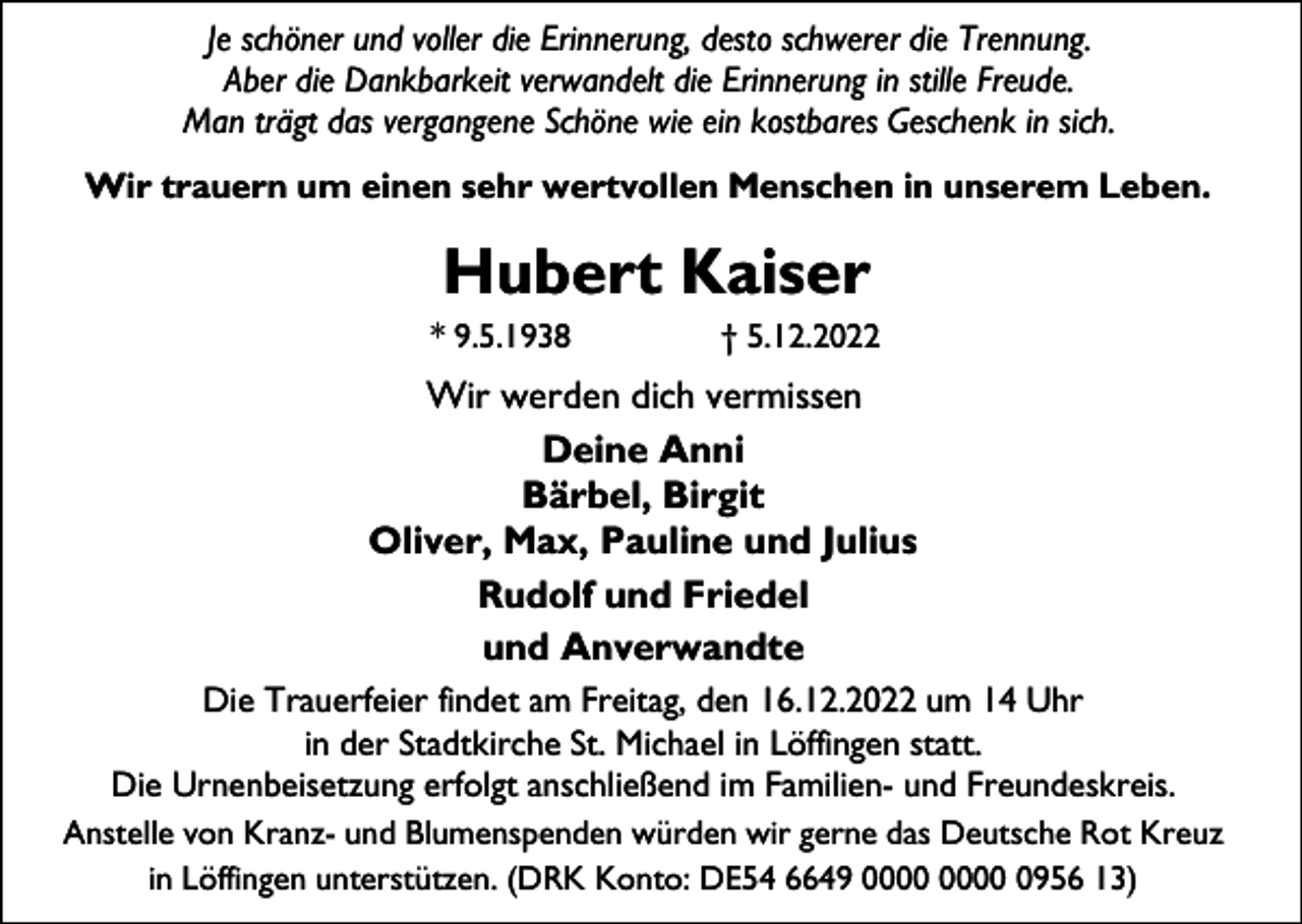 <p>Je schöner und voller die Erinnerung, desto schwerer die Trennung.<br />Aber die Dankbarkeit verwandelt die Erinnerung in stille Freude.<br />Man trägt das vergangene Schöne wie ein kostbares Geschenk in sich.<br />Wir trauern um einen sehr wertvollen Menschen in unserem Leben.</p><p>Hubert Kaiser<br />* 9.5.1938</p><p>† 5.12.2022</p><p>Wir werden dich vermissen<br />Deine Anni<br />Bärbel, Birgit<br />Oliver, Max, Pauline und Julius<br />Rudolf und Friedel<br />und Anverwandte<br />Die Trauerfeier findet am Freitag, den 16.12.2022 um 14 Uhr<br />in der Stadtkirche St. Michael in Löffingen statt.<br />Die Urnenbeisetzung erfolgt anschließend im Familien- und Freundeskreis.<br />Anstelle von Kranz- und Blumenspenden würden wir gerne das Deutsche Rot Kreuz<br />in Löffingen unterstützen. (DRK Konto: DE54 6649 0956 13)</p>