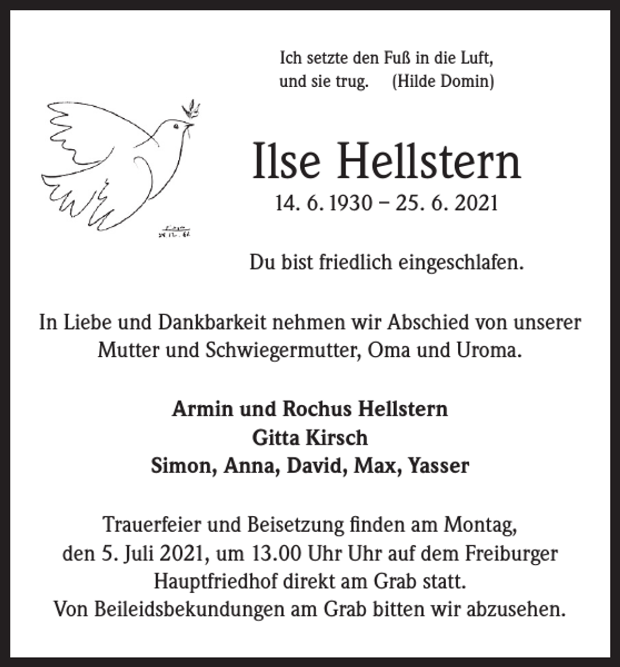 <p>Ich setzte den Fuß in die Luft,<br />und sie trug. (Hilde Domin)</p><p>Ilse Hellstern<br />14. 6. 1930 – 25. 6. 2021</p><p>Du bist friedlich eingeschlafen.<br />In Liebe und Dankbarkeit nehmen wir Abschied von unserer<br />Mutter und Schwiegermutter, Oma und Uroma.<br />Armin und Rochus Hellstern<br />Gitta Kirsch<br />Simon, Anna, David, Max, Yasser<br />Trauerfeier und Beisetzung finden am Montag,<br />den 5. Juli 2021, um 13.00 Uhr Uhr auf dem Freiburger<br />Hauptfriedhof direkt am Grab statt.<br />Von Beileidsbekundungen am Grab bitten wir abzusehen.</p>