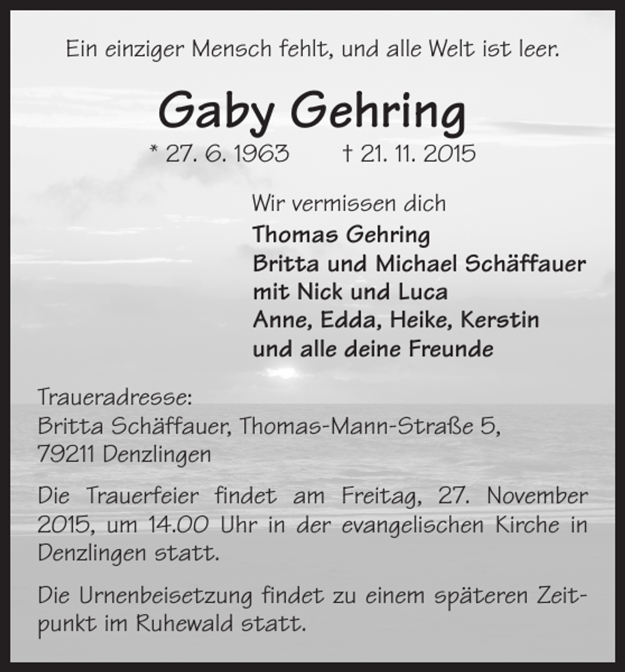 <p>Ein einziger Mensch fehlt, und alle Welt ist leer.</p><p>Gaby Gehring</p><p>* 27. 6. 1963 † 21. 11. 2015<br />Wir vermissen dich<br />Thomas Gehring<br />Britta und Michael Schäffauer<br />mit Nick und Luca<br />Anne, Edda, Heike, Kerstin<br />und alle deine Freunde<br />Traueradresse:<br />Britta Schäffauer, Thomas-Mann-Straße 5,<br />79211 Denzlingen<br />Die Trauerfeier findet am Freitag, 27. November<br />2015, um 14.00 Uhr in der evangelischen Kirche in<br />Denzlingen statt.<br />Die Urnenbeisetzung findet zu einem späteren Zeitpunkt im Ruhewald statt.</p>