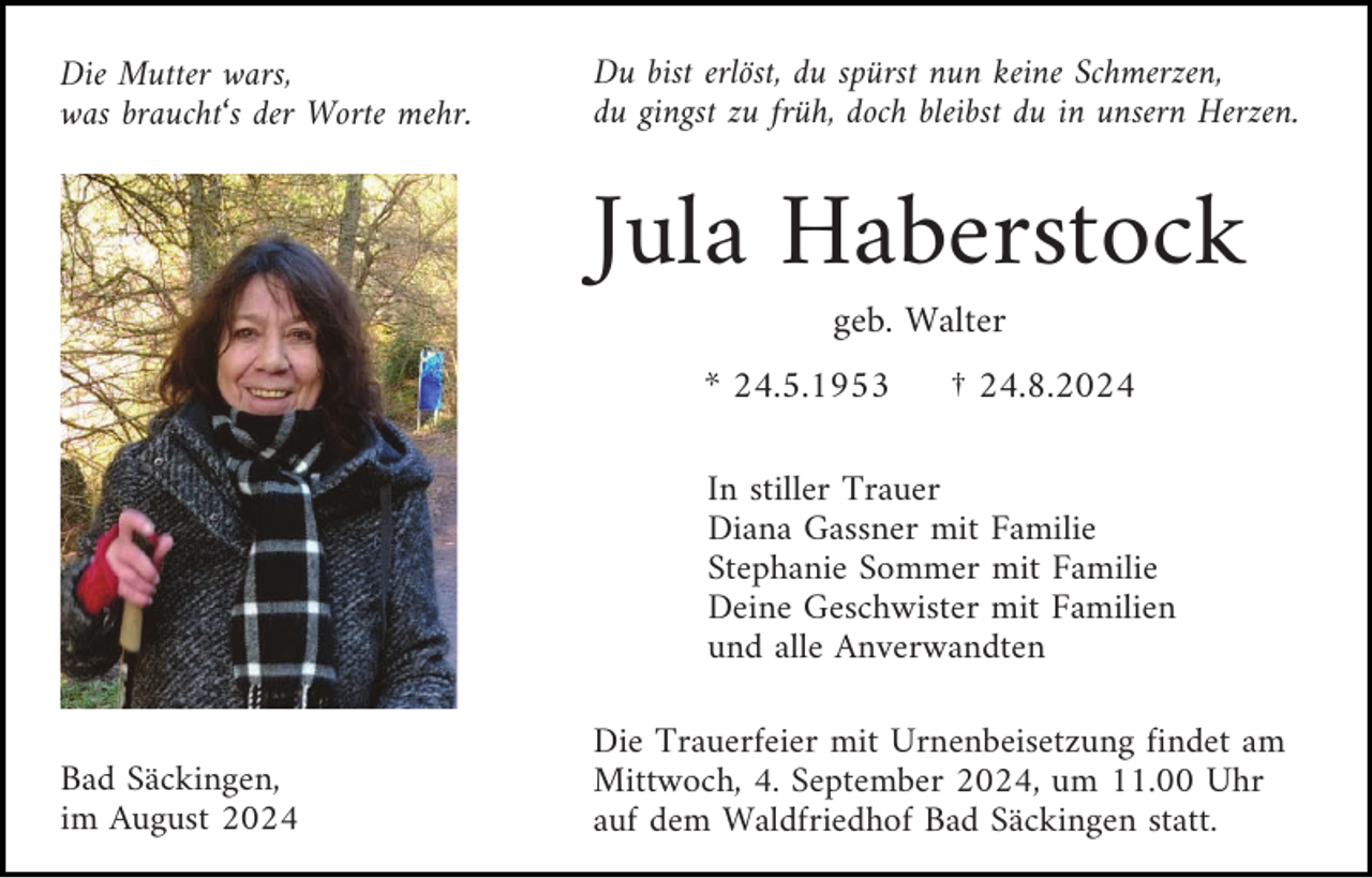 <p>Die Mutter wars,<br />was braucht‘s der Worte mehr.</p><p>Du bist erlöst, du spürst nun keine Schmerzen,<br />du gingst zu früh, doch bleibst du in unsern Herzen.</p><p>Jula Haberstock<br />geb. Walter<br />* 24.5.1953</p><p>† 24.8.2024</p><p>In stiller Trauer<br />Diana Gassner mit Familie<br />Stephanie Sommer mit Familie<br />Deine Geschwister mit Familien<br />und alle Anverwandten</p><p>Bad Säckingen,<br />im August 2024</p><p>Die Trauerfeier mit Urnenbeisetzung findet am<br />Mittwoch, 4. September 2024, um 11.00 Uhr<br />auf dem Waldfriedhof Bad Säckingen statt.</p>