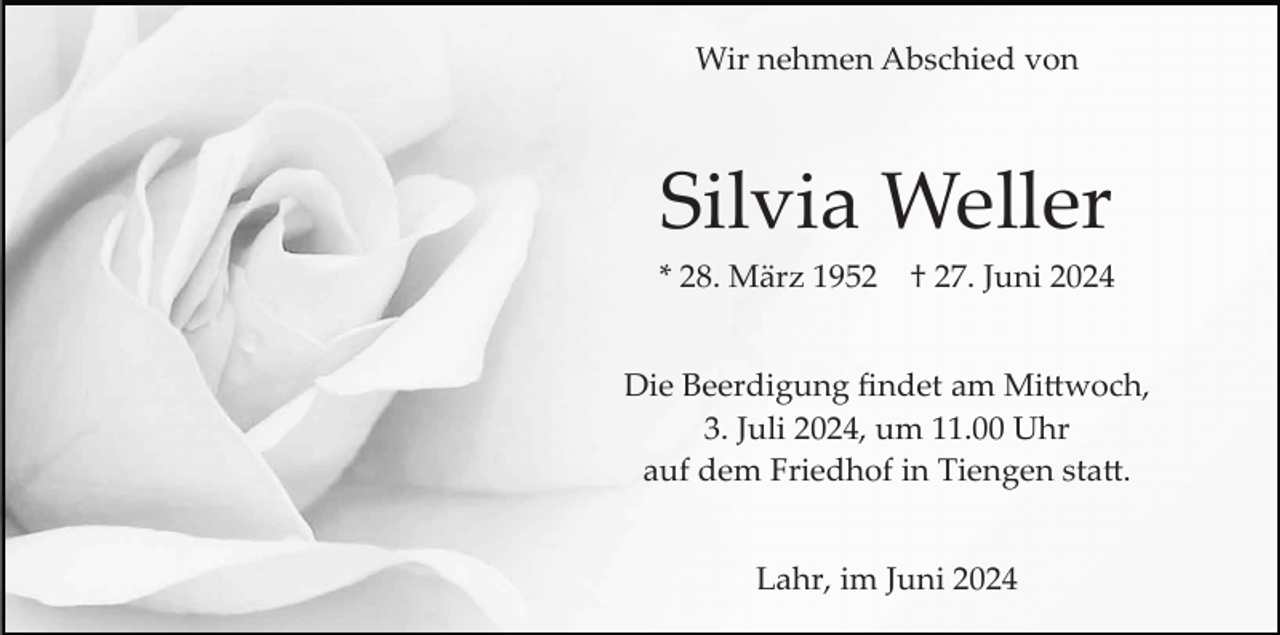<p>Wir nehmen Abschied von</p>
<p>Silvia Weller<br />* 28. März 1952</p>
<p>† 27. Juni 2024</p>
<p>Die Beerdigung ﬁndet am Mittwoch,<br />3. Juli 2024, um 11.00 Uhr<br />auf dem Friedhof in Tiengen statt.<br />Lahr, im Juni 2024</p>