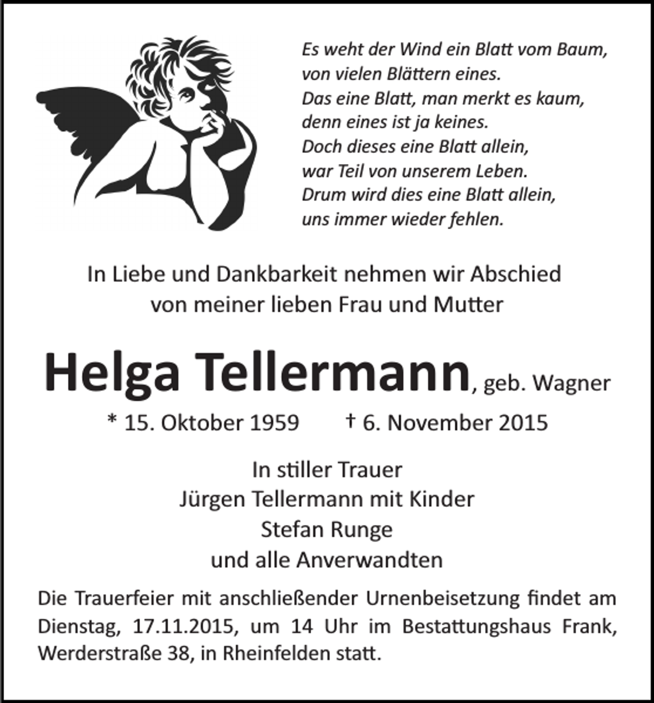 <p>Es weht der Wind ein Bla� vom Baum,<br />von vielen Blä�ern eines.<br />Das eine Bla�, man merkt es kaum,<br />denn eines ist ja keines.<br />Doch dieses eine Bla� allein,<br />war Teil von unserem Leben.<br />Drum wird dies eine Bla� allein,<br />uns immer wieder fehlen.</p><p>In Liebe und Dankbarkeit nehmen wir Abschied<br />von meiner lieben Frau und Mu�er</p><p>Helga Tellermann, geb. Wagner<br />* 15. Oktober 1959</p><p>† 6. November 2015</p><p>In s�ller Trauer<br />Jürgen Tellermann mit Kinder<br />Stefan Runge<br />und alle Anverwandten<br />Die Trauerfeier mit anschließender Urnenbeisetzung ﬁndet am<br />Dienstag, 17.11.2015, um 14 Uhr im Besta�ungshaus Frank,<br />Werderstraße 38, in Rheinfelden sta�.</p>