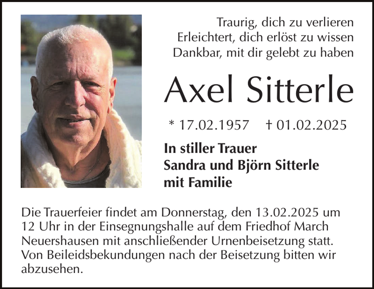 <p>Traurig, dich zu verlieren<br />Erleichtert, dich erlöst zu wissen<br />Dankbar, mit dir gelebt zu haben</p><p>Axel Sitterle<br />* 17.02.1957</p><p>† 01.02.2025</p><p>In stiller Trauer<br />Sandra und Björn Sitterle<br />mit Familie<br />Die Trauerfeier findet am Donnerstag, den 13.02.2025 um<br />12 Uhr in der Einsegnungshalle auf dem Friedhof March<br />Neuershausen mit anschließender Urnenbeisetzung statt.<br />Von Beileidsbekundungen nach der Beisetzung bitten wir<br />abzusehen.</p>