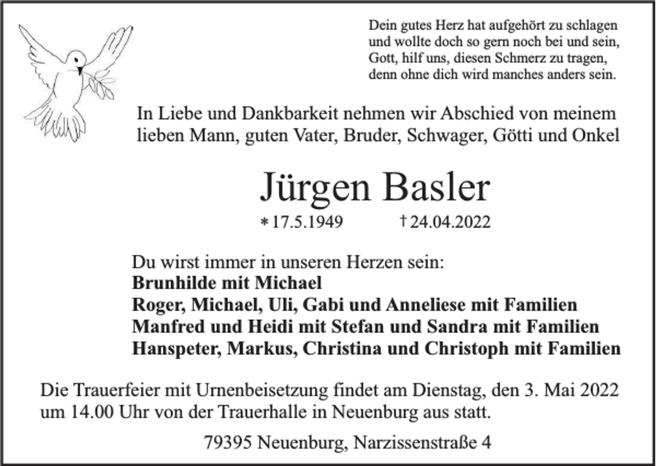 <p>Dein gutes Herz hat aufgehört zu schlagen<br />und wollte doch so gern noch bei und sein,<br />Gott, hilf uns, diesen Schmerz zu tragen,<br />denn ohne dich wird manches anders sein.</p><p>In Liebe und Dankbarkeit nehmen wir Abschied von meinem<br />lieben Mann, guten Vater, Bruder, Schwager, Götti und Onkel</p><p>Jürgen Basler<br />* 17.5.1949</p><p>† 24.04.2022</p><p>Du wirst immer in unseren Herzen sein:<br />Brunhilde mit Michael<br />Roger, Michael, Uli, Gabi und Anneliese mit Familien<br />Manfred und Heidi mit Stefan und Sandra mit Familien<br />Hanspeter, Markus, Christina und Christoph mit Familien<br />Die Trauerfeier mit Urnenbeisetzung findet am Dienstag, den 3. Mai 2022<br />um 14.00 Uhr von der Trauerhalle in Neuenburg aus statt.<br />79395 Neuenburg, Narzissenstraße 4</p>