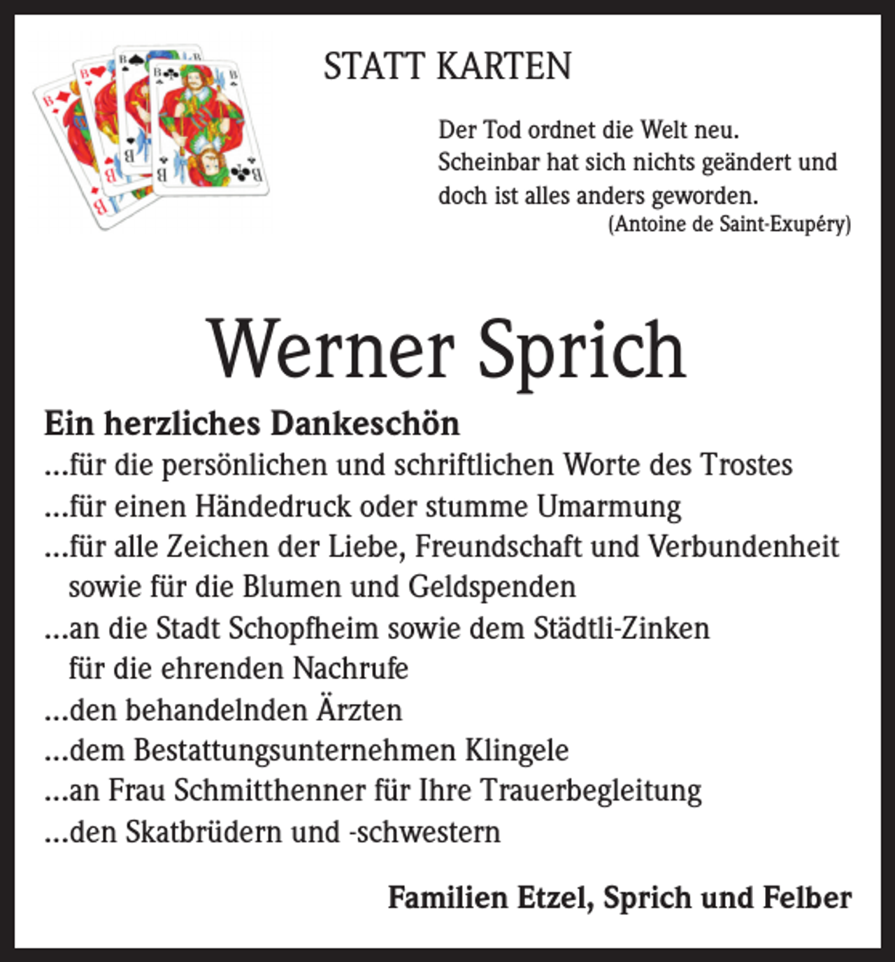 <p>STATT KARTEN<br />Der Tod ordnet die Welt neu.<br />Scheinbar hat sich nichts geändert und<br />doch ist alles anders geworden.</p><p>(Antoine de Saint-Exupéry)</p><p>Werner Sprich<br />Ein herzliches Dankeschön<br />...für die persönlichen und schriftlichen Worte des Trostes<br />...für einen Händedruck oder stumme Umarmung<br />...für alle Zeichen der Liebe, Freundschaft und Verbundenheit<br />sowie für die Blumen und Geldspenden<br />...an die Stadt Schopfheim sowie dem Städtli-Zinken<br />für die ehrenden Nachrufe<br />...den behandelnden Ärzten<br />...dem Bestattungsunternehmen Klingele<br />...an Frau Schmitthenner für Ihre Trauerbegleitung<br />...den Skatbrüdern und -schwestern<br />Familien Etzel, Sprich und Felber</p>