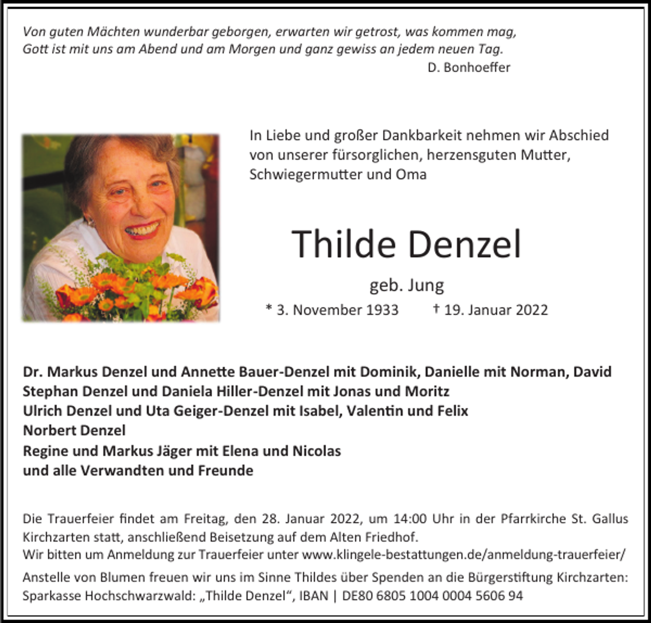 <p>Von guten Mächten wunderbar geborgen, erwarten wir getrost, was kommen mag,<br />Gott ist mit uns am Abend und am Morgen und ganz gewiss an jedem neuen Tag.<br />D. Bonhoeffer</p><p>In Liebe und großer Dankbarkeit nehmen wir Abschied<br />von unserer fürsorglichen, herzensguten Mutter,<br />Schwiegermutter und Oma</p><p>Thilde Denzel<br />geb. Jung<br />* 3. November 1933</p><p>† 19. Januar 2022</p><p>Dr. Markus Denzel und Annette Bauer-Denzel mit Dominik, Danielle mit Norman, David<br />Stephan Denzel und Daniela Hiller-Denzel mit Jonas und Moritz<br />Ulrich Denzel und Uta Geiger-Denzel mit Isabel, Valentin und Felix<br />Norbert Denzel<br />Regine und Markus Jäger mit Elena und Nicolas<br />und alle Verwandten und Freunde<br />Die Trauerfeier findet am Freitag, den 28. Januar 2022, um 14:00 Uhr in der Pfarrkirche St. Gallus<br />Kirchzarten statt, anschließend Beisetzung auf dem Alten Friedhof.<br />Wir bitten um Anmeldung zur Trauerfeier unter www.klingele-bestattungen.de/anmeldung-trauerfeier/<br />Anstelle von Blumen freuen wir uns im Sinne Thildes über Spenden an die Bürgerstiftung Kirchzarten:<br />Sparkasse Hochschwarzwald: „Thilde Denzel“, IBAN | DE80 6805 1004 0004 5606 94</p>