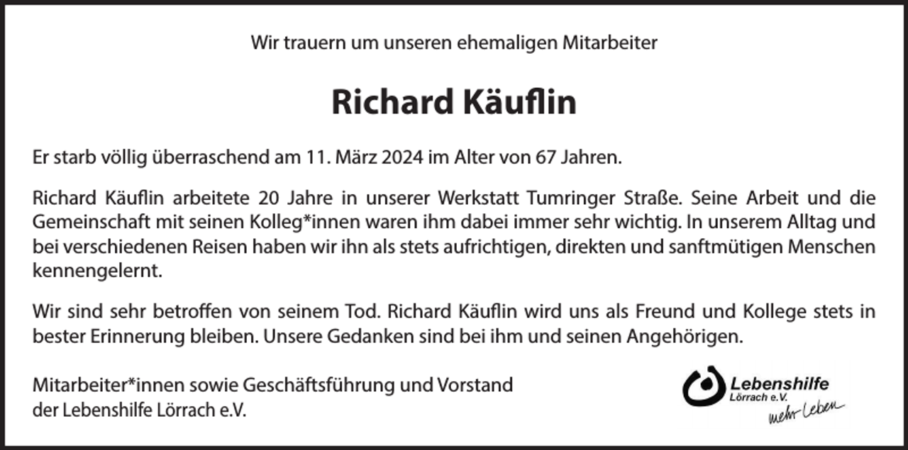 <p>Wir trauern um unseren ehemaligen Mitarbeiter</p><p>Richard Käuflin<br />Er starb völlig überraschend am 11. März 2024 im Alter von 67 Jahren.<br />Richard Käuflin arbeitete 20 Jahre in unserer Werkstatt Tumringer Straße. Seine Arbeit und die<br />Gemeinschaft mit seinen Kolleg*innen waren ihm dabei immer sehr wichtig. In unserem Alltag und<br />bei verschiedenen Reisen haben wir ihn als stets aufrichtigen, direkten und sanftmütigen Menschen<br />kennengelernt.<br />Wir sind sehr betroffen von seinem Tod. Richard Käuflin wird uns als Freund und Kollege stets in<br />bester Erinnerung bleiben. Unsere Gedanken sind bei ihm und seinen Angehörigen.<br />Mitarbeiter*innen sowie Geschäftsführung und Vorstand<br />der Lebenshilfe Lörrach e.V.</p>