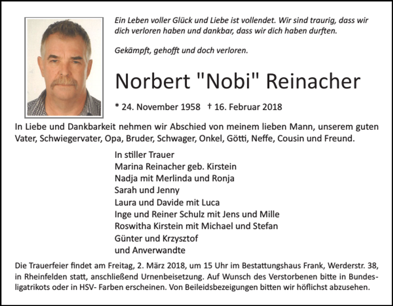 <p>Einn LLeben<br />ist vvollendet.<br />sind<br />traurig,<br />Ei<br />e b e n vvoller<br />oll er Glück<br />Gl ü c k und<br />u n d LiLiebe<br />e b e ist<br />oll e n d et. Wir<br />Wir si<br />n d tr<br />a uri g, dass<br />d ass wir<br />wir<br />di<br />c h vverloren<br />erl or e n hhaben<br />a b e n uund<br />n d ddankbar,<br />a n k b ar, ddass<br />ass wir<br />wir di<br />c h hhaben<br />a b e n dur�en.<br />d ur � e n.<br />dich<br />dich<br />GGekämp�,<br />e k ä m p �, ggeho�<br />e h o � uund<br />n d ddoch<br />o c h verloren.<br />v erl or e n.</p><p>NNorbert<br />or b ert ""Nobi"<br />N o bi" RReinacher<br />ei n a c h e r<br />** 24.<br />2 4. November<br />N o v e m b er 11958<br />9 5 8 †† 116.<br />6. FFebruar<br />e br u ar 22<br />IInn Liebe<br />Li e b e und<br />u n d Dankbarkeit<br />D a n k b ar k eit nehmen<br />n e h m e n wir<br />wir Abschied<br />A bs c hi e d von<br />v on meinem<br />m ei n e m lilieben<br />e b e n Mann,<br />M a n n, uunserem<br />ns er e m gguten<br />ut e n<br />Freund.<br />VVater,<br />at er, SSchwiegervater,<br />c h wi e g er v at er, Opa,<br />O p a, Bruder,<br />Br u d er, SSchwager,<br />c h w a g er, Onkel,<br />O n k el, Gö�,<br />G ö �, Neﬀe,<br />N e ﬀ e, Cousin<br />C o usi n und<br />u n d Fr<br />e u n d.<br />IInn s�ller<br />s �ll er Trauer<br />Tr a u er<br />MMarina<br />ari n a RReinacher<br />ei n a c h er g geb.<br />e b. KiKirstein<br />rst ei n<br />NNadja<br />a dj a mit<br />mit Merlinda<br />M erli n d a uund<br />n d RRonja<br />o nj a<br />SSarah<br />ar a h und<br />u n d JJenny<br />e n ny<br />LLaura<br />a ur a und<br />u n d Davide<br />D a vi d e mit<br />mit LLuca<br />uca<br />IInge<br />n g e und<br />u n d Reiner<br />R ei n er Schulz<br />S c h ulz mit<br />mit Jens<br />J e ns und<br />u n d Mille<br />Mill e<br />RRoswitha<br />os wit h a Kirst<br />ei n mit<br />mit Michael<br />Mi c h a el uund<br />n d St<br />ef a n<br />Kirstein<br />Stefan<br />GGünter<br />ü nt er uund<br />n d Krz<br />yszt of<br />Krzysztof<br />uund<br />n d Anverwandte<br />A n v er w a n dt e<br />Di e TrTrauerfeier<br />Die<br />a u erf ei er ﬁﬁndet<br />n d et aam<br />m Freitag,<br />Fr eit a g, 2.2. März<br />M ärz 2018,<br />2 0 1 8, um<br />u m 15<br />1 5 Uhr<br />U hr iimm Besta�ungshaus<br />B est a � u n gs h aus Fr<br />Frank,<br />a n k, Werderstr.<br />W er d erstr. 338,<br />8,<br />bi�e<br />iinn Rheinfelden<br />R h ei nf el d e n sta�,<br />st a �, anschließend<br />a ns chli e ß e n d Urnenbeisetzung.<br />Ur n e n b eis etz u n g. Auf<br />A uf Wunsch<br />W u ns c h des<br />d es Verstorbenen<br />V erst or b e n e n bi<br />� e iin<br />n Bundes­<br />B u n d es ­<br />li g atri k ots oder<br />o d er iinn HSV­<br />H S V­ Farben<br />F ar b e n erscheinen.<br />ers c h ei n e n. Von<br />V o n Beileidsbezeigungen<br />B eil ei ds b ez ei g u n g e n bi�en<br />bi � e n wir<br />wir höﬂichst<br />h ö ﬂi c hst abzusehen.<br />a bz us e h e n.<br />ligatrikots</p>
