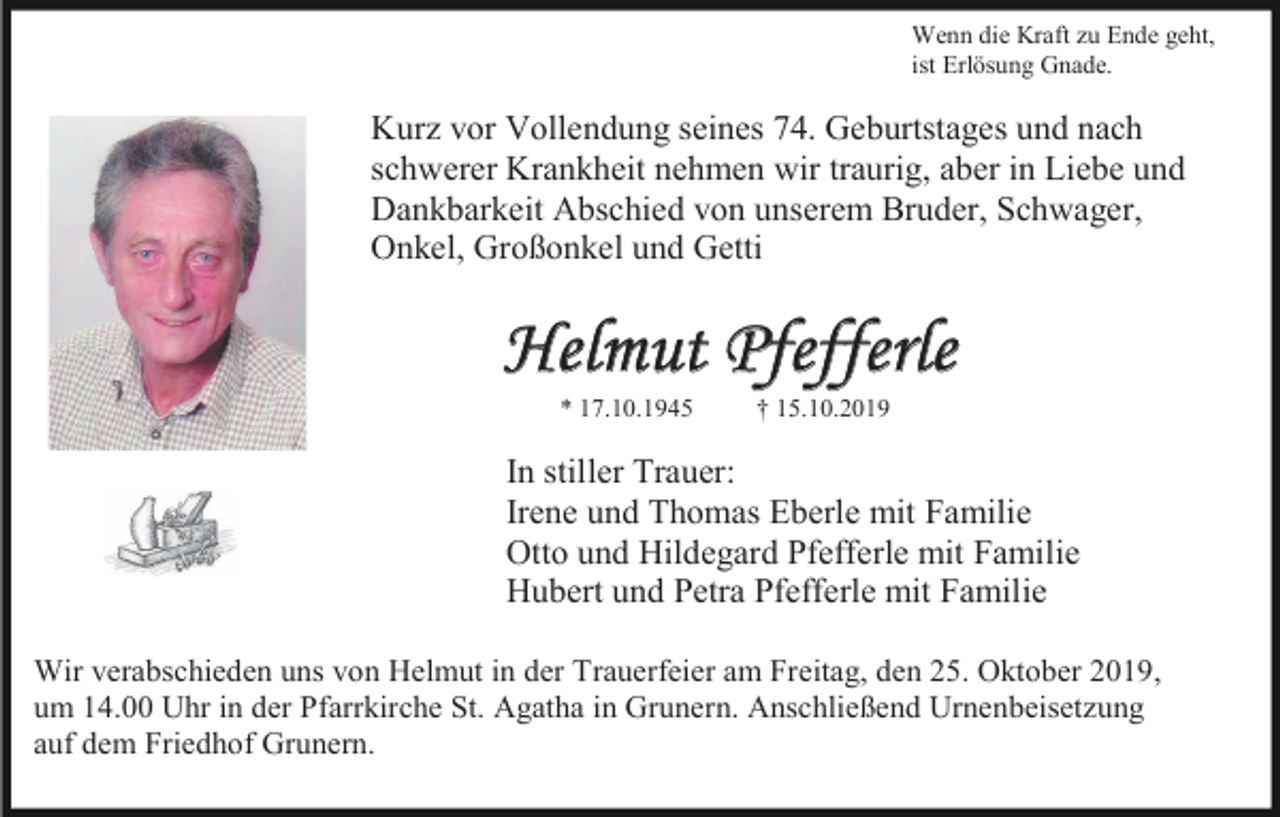 <p>Wenn die Kraft zu Ende geht,<br />ist Erlösung Gnade.</p><p>Kurz vor Vollendung seines 74. Geburtstages und nach<br />schwerer Krankheit nehmen wir traurig, aber in Liebe und<br />Dankbarkeit Abschied von unserem Bruder, Schwager,<br />Onkel, Großonkel und Getti</p><p>Helmut Pfefferle<br />* 17.10.1945</p><p>† 15.10.2019</p><p>In stiller Trauer:<br />Irene und Thomas Eberle mit Familie<br />Otto und Hildegard Pfefferle mit Familie<br />Hubert und Petra Pfefferle mit Familie<br />Wir verabschieden uns von Helmut in der Trauerfeier am Freitag, den 25. Oktober 2019,<br />um 14.00 Uhr in der Pfarrkirche St. Agatha in Grunern. Anschließend Urnenbeisetzung<br />auf dem Friedhof Grunern.</p>