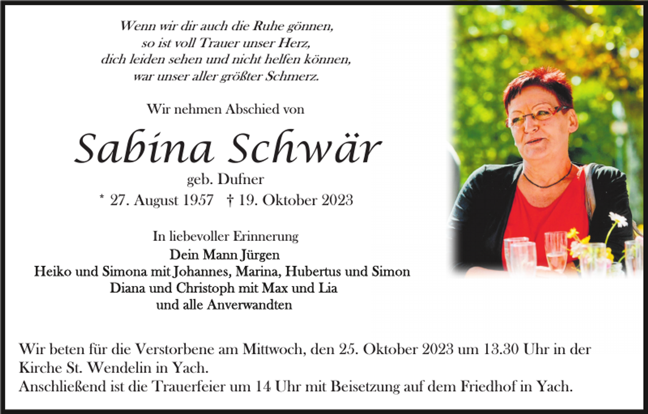 <p>Wenn wir dir auch die Ruhe gönnen,<br />so ist voll Trauer unser Herz,<br />dich leiden sehen und nicht helfen können,<br />war unser aller größter Schmerz.</p><p>Wir nehmen Abschied von</p><p>Sabina Schwär<br />geb. Dufner<br />* 27. August 1957 † 19. Oktober 2023<br />In liebevoller Erinnerung</p><p>Wir beten für die Verstorbene am Mittwoch, den 25. Oktober 2023 um 13.30 Uhr in der<br />Kirche St. Wendelin in Yach.<br />Anschließend ist die Trauerfeier um 14 Uhr mit Beisetzung auf dem Friedhof in Yach.</p>