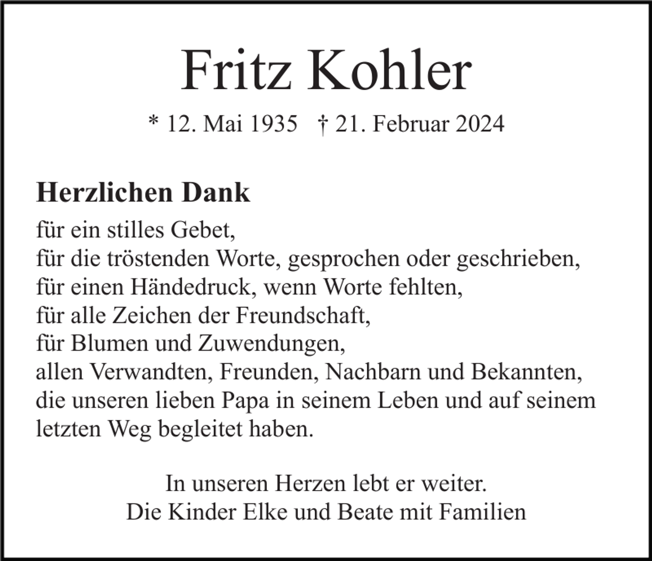 Fritz Kohler
* 12. Mai 1935 † 21. Februar 2024
Herzlichen Dank
für ein stilles Gebet,
für die tröstenden Worte, gesprochen oder geschrieben,
für einen Händedruck, wenn Worte fehlten,
für alle Zeichen der Freundschaft,
für Blumen und Zuwendungen,
allen Verwandten, Freunden, Nachbarn und Bekannten,
die unseren lieben Papa in seinem Leben und auf seinem
letzten Weg begleitet haben.
In unseren Herzen lebt er weiter.
Die Kinder Elke und Beate mit Familien